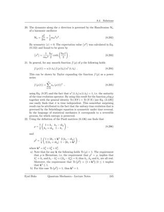 8.4. Solutions

20. The dynamics along the x direction is governed by the Hamiltonian Hx
    of a harmonic oscillator
                   p2
                    x  1
          Hx =        + mω 2 x2 .                                            (8.292)
                   2m 2
    By symmetry x = 0. The expectation value x2 was calculated in Eq.
    (8.142) and found to be given by

                      1   ω              ωβ
           x2 =         2 2
                            coth                  .                          (8.293)
                     mω                  2

21. In general, for any smooth function f (ρ) of ρ the following holds

          f (ρ (t)) = u (t, t0 ) f (ρ (t0 )) u† (t, t0 ) .                   (8.294)

    This can be shown by Taylor expanding the function f (ρ) as a power
    series
                        ∞
          f (ρ (t)) =         an (ρ (t))n ,                                  (8.295)
                        n=0

    using Eq. (8.37) and the fact that u† (t, t0 ) u (t, t0 ) = 1, i.e. the unitarity
    of the time evolution operator. By using this result for the function ρ log ρ
    together with the general identity Tr (XY ) = Tr (Y X) [see Eq. (2.129)]
    one easily ﬁnds that σ is time independent. This somewhat surprising
    result can be attributed to the fact that the unitary time evolution that is
    governed by the Schrödinger equation is symmetric under time reversal.
    In the language of statistical mechanics it corresponds to a reversible
    process, for which entropy is preserved.
22. Using the deﬁnition of the Pauli matrices (6.136) one ﬁnds that

               1      1 + kz kx − iky
          ρ=                                  ,                              (8.296)
               2     kx + iky 1 − kz

    and
                 1    1 + 2kz + k2 2 (kx − iky )
          ρ2 =                                               ,
                 4    2 (kx + iky ) 1 − 2kz + k2

    where k2 = kx + ky + kz .
                  2   2    2

     a) Note that for any k the following holds Tr (ρ) = 1. The requirement
        that ρ is Hermitian, i.e. the requirement that ρ† = ρ, implies that
         ∗                ∗            ∗
        kz = kz and kx − kx + i ky − ky = 0, thus kx , ky and kz are all real.
        Moreover, the requirement that Tr ρ2 = 1 + k2 /2 ≤ 1 implies
        that k2 ≤ 1.
    b) For this case Tr ρ2 = 1, thus k2 = 1.

Eyal Buks               Quantum Mechanics - Lecture Notes                        245
 