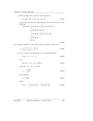 Chapter 8. Density Operator

     c) With the help of Eq. (6.137), which is given by

              (σ · a) (σ · b) = a · b + iσ · (a × b) ,                (8.297)

        and the fact that all three Pauli matrices have a vanishing trace, one
        ﬁnds that
                          1               1
            Tr (ˆ · σρ) = Tr (ˆ · σ) + Tr ((ˆ · σ) (k · σ))
                u                u              u
                          2               2
                          1
                        = Tr ((ˆ · σ) (k · σ))
                                  u
                          2
                          1               i
                        = Tr (ˆ · k) + Tr (σ · (ˆ × k))
                                 u                 u
                          2              2
                          1
                        = Tr (ˆ · k)
                                 u
                          2
                        = u·k .
                          ˆ
                                                                       (8.298)
23. Using the deﬁnition of the Pauli matrices (6.136) one ﬁnds that

              1    1 + kz kx − iky
        ρ=                              .                             (8.299)
              2   kx + iky 1 − kz

     a) Let λ± be the two eigenvalues of ρ. The following holds

              Tr (ρ) = λ+ + λ− = 1 ,                                  (8.300)

        and

              Det (ρ) = λ+ λ− = 1 − k2 /4 ,                           (8.301)

        where k2 = kx + ky + kz . Thus
                    2    2    2


                     1 ± |k|
              λ± =           ,                                        (8.302)
                        2
        and therefore

              σ = f (|k|) ,                                           (8.303)

        where
                          1−x     1−x 1+x     1+x
              f (x) = −       log    −    log     .                   (8.304)
                           2       2   2       2




Eyal Buks             Quantum Mechanics - Lecture Notes                   246
 