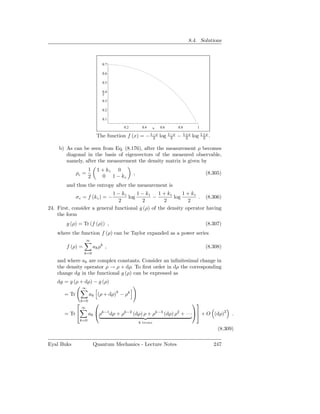 8.4. Solutions



                                0.7

                                0.6

                                0.5

                                0.4
                                y
                                0.3

                                0.2

                                0.1

                                        0.2        0.4      x   0.6         0.8           1

                             The function f (x) =    − 1−x
                                                        2       log   1−x
                                                                       2    −     1+x
                                                                                   2    log 1+x .
                                                                                             2

    b) As can be seen from Eq. (8.176), after the measurement ρ becomes
       diagonal in the basis of eigenvectors of the measured observable,
       namely, after the measurement the density matrix is given by
                        1     1 + kz 0
              ρc =                            ,                                               (8.305)
                        2       0 1 − kz
        and thus the entropy after the measurement is
                             1 − kz     1 − kz    1 + kz     1 + kz
              σ c = f (kz ) = −     log        −         log        . (8.306)
                                2         2          2         2
24. First, consider a general functional g (ρ) of the density operator having
    the form
        g (ρ) = Tr (f (ρ)) ,                                                                  (8.307)
    where the function f (ρ) can be Taylor expanded as a power series
                      ∞
        f (ρ) =             ak ρk ,                                                           (8.308)
                   k=0

    and where ak are complex constants. Consider an inﬁnitesimal change in
    the density operator ρ → ρ + dρ. To ﬁrst order in dρ the corresponding
    change dg in the functional g (ρ) can be expressed as
    dg = g (ρ + dρ) − g (ρ)
                  ∞
       = Tr             ak (ρ + dρ)k − ρk
                  k=0
                                                                                      
                  ∞
       = Tr            ak ρk−1 dρ + ρk−2 (dρ) ρ + ρk−3 (dρ) ρ2 + · · · + O (dρ)2                       .
                  k=0
                                                  k terms
                                                                                                     (8.309)

Eyal Buks                   Quantum Mechanics - Lecture Notes                                       247
 