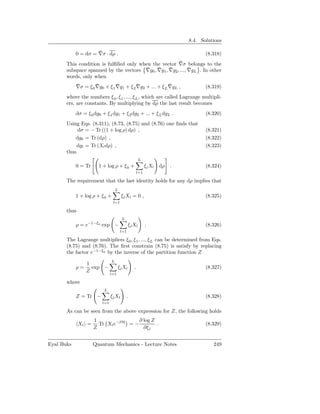 8.4. Solutions

                     ¯
            0 = dσ = ∇σ · dρ .                                                     (8.318)
                                                          ¯
       This condition is fulﬁlled only when the vector ∇σ belongs to the
       subspace spanned by the vectors ∇g¯ 0 , ∇g1 , ∇g2 , ..., ∇gL . In other
                                               ¯     ¯          ¯
       words, only when
            ¯        ¯         ¯         ¯               ¯
            ∇σ = ξ 0 ∇g0 + ξ 1 ∇g1 + ξ 2 ∇g2 + ... + ξ L ∇gL ,                     (8.319)
       where the numbers ξ 0 , ξ 1 , ..., ξ L , which are called Lagrange multipli-
       ers, are constants. By multiplying by dρ the last result becomes
            dσ = ξ 0 dg0 + ξ 1 dg1 + ξ 2 dg2 + ... + ξ L dgL .                     (8.320)
       Using Eqs. (8.311), (8.73, (8.75) and (8.76) one ﬁnds that
            dσ = − Tr ((1 + log ρ) dρ) ,                                           (8.321)
           dg0 = Tr (dρ) ,                                                         (8.322)
            dgl = Tr (Xl dρ) ,                                                     (8.323)
       thus
                                                       L
            0 = Tr     1 + log ρ + ξ 0 +                    ξ l Xl dρ   .          (8.324)
                                                      l=1

       The requirement that the last identity holds for any dρ implies that
                                    L
            1 + log ρ + ξ 0 +           ξ l Xl = 0 ,                               (8.325)
                                l=1

       thus
                                        L
            ρ = e−1−ξ0 exp −                  ξ l Xl        .                      (8.326)
                                        l=1

       The Lagrange multipliers ξ 0 , ξ 1 , ..., ξ L can be determined from Eqs.
       (8.75) and (8.76). The ﬁrst constrain (8.75) is satisfy by replacing
       the factor e−1−ξ0 by the inverse of the partition function Z
                                L
                 1
            ρ=     exp −             ξ l Xl       .                                (8.327)
                 Z
                               l=1

       where
                          L
            Z = Tr −           ξ l Xl         .                                    (8.328)
                         l=1

       As can be seen from the above expression for Z, the following holds
                     1                ∂ log Z
              Xl =     Tr Xl e−βH = −         .                                    (8.329)
                     Z                  ∂ξ l


Eyal Buks            Quantum Mechanics - Lecture Notes                                249
 