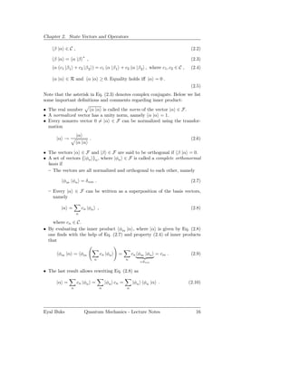 Chapter 2. State Vectors and Operators

     β |α ∈ C ,                                                              (2.2)
                      ∗
     β |α = α |β          ,                                                  (2.3)
     α (c1 |β 1 + c2 |β 2 ) = c1 α |β 1 + c2 α |β 2 , where c1 , c2 ∈ C ,    (2.4)

     α |α ∈ R and α |α ≥ 0. Equality holds iﬀ |α = 0 .
                                                                             (2.5)
Note that the asterisk in Eq. (2.3) denotes complex conjugate. Below we list
some important deﬁnitions and comments regarding inner product:
• The real number    α |α is called the norm of the vector |α ∈ F.
• A normalized vector has a unity norm, namely α |α = 1.
• Every nonzero vector 0 = |α ∈ F can be normalized using the transfor-
  mation
                  |α
      |α →              .                                                    (2.6)
                   α |α

• The vectors |α ∈ F and |β ∈ F are said to be orthogonal if β |α = 0.
• A set of vectors {|φn }n , where |φn ∈ F is called a complete orthonormal
  basis if
  — The vectors are all normalized and orthogonal to each other, namely

         φm |φn = δ nm .                                                     (2.7)

  — Every |α ∈ F can be written as a superposition of the basis vectors,
    namely

        |α =          cn |φn ,                                               (2.8)
                  n

    where cn ∈ C.
• By evaluating the inner product φm |α , where |α is given by Eq. (2.8)
  one ﬁnds with the help of Eq. (2.7) and property (2.4) of inner products
  that

       φm |α = φm                 cn |φn   =         cn φm |φn = cm .        (2.9)
                              n                  n
                                                        =δnm

• The last result allows rewriting Eq. (2.8) as

      |α =        cn |φn =            |φn cn =       |φn φn |α .            (2.10)
              n                   n              n




Eyal Buks              Quantum Mechanics - Lecture Notes                       16
 