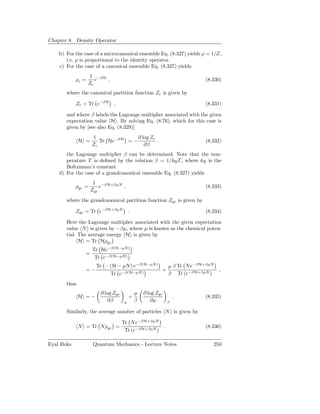 Chapter 8. Density Operator

    b) For the case of a microcanonical ensemble Eq. (8.327) yields ρ = 1/Z,
       i.e. ρ is proportional to the identity operator.
    c) For the case of a canonical ensemble Eq. (8.327) yields
                   1 −βH
            ρc =      e  ,                                           (8.330)
                   Zc
       where the canonical partition function Zc is given by

            Zc = Tr e−βH ,                                           (8.331)

       and where β labels the Lagrange multiplier associated with the given
       expectation value H . By solving Eq. (8.76), which for this case is
       given by [see also Eq. (8.329)]
                    1               ∂ log Zc
              H =      Tr He−βH = −          .                       (8.332)
                    Zc                 ∂β
       the Lagrange multiplier β can be determined. Note that the tem-
       perature T is deﬁned by the relation β = 1/kB T , where kB is the
       Boltzmann’s constant.
    d) For the case of a grandcanonical ensemble Eq. (8.327) yields
                     1 −βH+βµN
            ρgc =       e      ,                                     (8.333)
                    Zgc
       where the grandcanonical partition function Zgc is given by

            Zgc = Tr e−βH+βµN           .                            (8.334)

       Here the Lagrange multiplier associated with the given expectation
       value N is given by −βµ, where µ is known as the chemical poten-
       tial. The average energy H is given by
             H = Tr Hρgc
                    Tr He−β(H−µN)
                =
                     Tr e−β(H−µN)
                      Tr − (H − µN ) e−β(H−µN)   µ β Tr N e−βH+βµN
                =−                             +                          ,
                           Tr e−β(H−µN)          β Tr (e−βH+βµN )
       thus
                       ∂ log Zgc            µ   ∂ log Zgc
              H =−                      +                       .    (8.335)
                          ∂β        µ       β      ∂µ       β

       Similarly, the average number of particles N is given by

                                   Tr N e−βH+βµN
              N = Tr Nρgc =                        .                 (8.336)
                                    Tr (e−βH+βµN )

Eyal Buks           Quantum Mechanics - Lecture Notes                   250
 