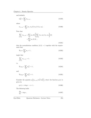 Chapter 8. Density Operator

   and similarly
           (2)
          wn2 =            wn1 ,n2 ,                                             (8.359)
                      n1

   where

          wn1 ,n2 =                n1 , n2 |k wk k |n1 , n2 .                    (8.360)
                           k

   Note that

                   wn1 ,n2 =            wk k|            |n1 , n2 n1 , n2 | |k
          n1 ,n2                    k           n1 ,n2

                               =        wk k |k ,
                                    k
                                                                                 (8.361)
   thus the normalization condition k |k = 1 together with the require-
   ment that

          Tr ρ =           wk = 1 ,                                              (8.362)
                      k

   imply that

                   wn1 ,n2 = 1 ,                                                 (8.363)
          n1 ,n2

   i.e.
                                 (1)
          Tr1 ρ1 =              wn1 = 1 ,                                        (8.364)
                          n1

   and
                                 (2)
          Tr2 ρ2 =              wn2 = 1 .                                        (8.365)
                          n2

                                                         (1)   (2)
   Consider the quantity y wn1 ,n2 /wn1 wn2 , where the function y (x) is
   given by

          y (x) = x log x − x + 1 .                                              (8.366)

   The following holds
          dy
             = log x ,                                                           (8.367)
          dx


Eyal Buks                      Quantum Mechanics - Lecture Notes                    254
 