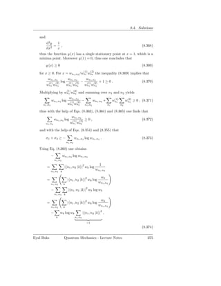 8.4. Solutions

   and
         d2 y  1
            2
              = ,                                                                                      (8.368)
         dx    x
   thus the function y (x) has a single stationary point at x = 1, which is a
   minima point. Moreover y (1) = 0, thus one concludes that
         y (x) ≥ 0                                                                                     (8.369)
                                                     (1)    (2)
   for x ≥ 0. For x = wn1 ,n2 /wn1 wn2 the inequality (8.369) implies that
          wn1 ,n2               wn1 ,n2               wn1 ,n2
          (1) (2)
                       log      (1) (2)
                                                 −     (1)    (2)
                                                                    +1≥0.                              (8.370)
         wn1 wn2               wn1 wn2               wn1 wn2
                               (1)      (2)
   Multiplying by wn1 wn2 and summing over n1 and n2 yields
                                 wn1 ,n2                                          (1)         (2)
              wn1 ,n2 log         (1)      (2)
                                                 −            wn1 ,n2 +          wn1         wn2 ≥ 0 , (8.371)
     n1 ,n2                     wn1 wn2              n1 ,n2                 n1          n2

   thus with the help of Eqs. (8.363), (8.364) and (8.365) one ﬁnds that
                                     wn1 ,n2
                  wn1 ,n2 log        (1)      (2)
                                                     ≥0,                                               (8.372)
         n1 ,n2                   wn1 wn2

   and with the help of Eqs. (8.354) and (8.355) that

         σ1 + σ2 ≥ −                    wn1 ,n2 log wn1 ,n2 .                                          (8.373)
                               n1 ,n2

   Using Eq. (8.360) one obtains
              −            wn1 ,n2 log wn1 ,n2
                  n1 ,n2
                                                                    1
         =                  | n1 , n2 |k |2 wk log
              n1 ,n2
                                                                  wn1 ,n2
                       k

                                                                     wk
         =                      | n1 , n2 |k |2 wk log
              n1 ,n2
                                                                    wn1 ,n2
                           k

              −                 | n1 , n2 |k |2 wk log wk
                  n1 ,n2 k

                                                                     wk
         =                      | n1 , n2 |k |2 wk log
              n1 ,n2
                                                                    wn1 ,n2
                           k

              −        wk log wk                  | n1 , n2 |k |2 ,
                   k                     n1 ,n2

                                                       =1
                                                                                                       (8.374)

Eyal Buks                   Quantum Mechanics - Lecture Notes                                             255
 