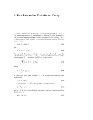 9. Time Independent Perturbation Theory




Consider a Hamiltonian H0 having a set of eigenenergies {Ek }. Let gk be
the degree of degeneracy of eigenenergy Ek , namely gk is the dimension of
the corresponding eigensubspace , which is denoted by Fk . The set {|k, i }
of eigenvectors of H0 is assumed to form an orthonormal basis for the vector
space, namely

      H0 |k, i = Ek |k, i ,                                                  (9.1)

and

       k′ , i′ |k, i = δ kk′ δ ii′ .                                         (9.2)

For a given k the degeneracy index i can take the values 1, 2, · · · , gk . The
set of vectors {|k, 1 , |k, 2 , · · · , |k, gk } forms an orthonormal basis for the
eigensubspace Fk . The closure relation can be written as
                      gk
      1=                   |k, i k, i| =       Pk ,                          (9.3)
             k    i=1                      k

where
                 gk
      Pk =            |k, i k, i|                                            (9.4)
             i=1

is a projector onto eigen subspace Fk . The orthogonality condition (9.2)
implies that

      Pk Pk′ = Pk δ kk′ .                                                    (9.5)
                       ˜
   A perturbation V = λV is being added to the Hamiltonian
                ˜
      H = H0 + λV ,                                                          (9.6)

where λ ∈ R. We wish to ﬁnd the eigenvalues and the eigenvectors of the
Hamiltonian H

      H |α = E |α .                                                          (9.7)
 