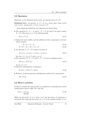 2.3. Dirac’s notation

2.2 Operators
Operators, as the deﬁnition below states, are function from F to F:
Deﬁnition 2.2.1. An operator A : F → F on a vector space maps vectors
onto vectors, namely A |α ∈ F for every |α ∈ F.

   Some important deﬁnitions and comments are listed below:
• The operators X : F → F and Y : F → F are said to be equal, namely
  X = Y , if for every |α ∈ F the following holds

      X |α = Y |α .                                                    (2.11)

• Operators can be added, and the addition is both, commutative and asso-
  ciative, namely
           X +Y = Y +X ,                                               (2.12)
      X + (Y + Z) = (X + Y ) + Z .                                     (2.13)
• An operator A : F → F is said to be linear if

      A (c1 |γ 1 + c2 |γ 2 ) = c1 A |γ 1 + c2 A |γ 2                   (2.14)

  for every |γ 1 , |γ 2 ∈ F and c1 , c2 ∈ C.
• The operators X : F → F and Y : F → F can be multiplied, where

      XY |α = X (Y |α )                                                (2.15)

  for any |α ∈ F.
• Operator multiplication is associative

      X (Y Z) = (XY ) Z = XY Z .                                       (2.16)

• However, in general operator multiplication needs not be commutative

      XY = Y X .                                                       (2.17)


2.3 Dirac’s notation
In Dirac’s notation the inner product is considered as a multiplication of two
mathematical objects called ’bra’ and ’ket’

     β |α = β| |α .                                                    (2.18)
              bra   ket

While the ket-vector |α is a vector in F, the bra-vector β| represents a
functional that maps any ket-vector |α ∈ F to the complex number β |α .

Eyal Buks             Quantum Mechanics - Lecture Notes                    17
 