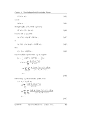 Chapter 9. Time Independent Perturbation Theory

     Pn |α = |n ,                                                       (9.24)

namely

       n |α = 1 .                                                       (9.25)

Multiplying Eq. (9.9), which is given by
      ˜
     λV |α = (E − H0 ) |α ,                                             (9.26)

from the left by n| yields
           ˜
       n| λV |α = n| (E − H0 ) |α ,                                     (9.27)

or
                                ˜
       n| E |α = n| H0 |α + n| λV |α ,                                  (9.28)

thus
                  ˜
     E = En + n| λV |α .                                                (9.29)

Equation (9.22) together with Eq. (9.24) yield
                ˜       ˜ ˜
     |α = 1 + λRV + λ2 RV RV + · · · |n
                                        ˜
                            |k, i k, i| V |n
         = |n + λ
                                 E − Ek
                      k=n
                       i
                                          ˜                 ˜
                              |k, i k, i| V |k′ , i k′ , i| V |n
            +λ2
                                   (E − Ek ) (E − Ek′ )
                  k=n k′ =n
                   i     i
            +··· .
                                                                        (9.30)
Substituting Eq. (9.30) into Eq. (9.29) yields
                   ˜
     E = En + λ n| V |n
                     ˜            ˜
                 n| V |k, i k, i| V |n
         +λ2
                        E − Ek
                k=n
                 i
                                 ˜             ˜                 ˜
                              n| V |k, i k, i| V |k′ , i k′ , i| V |n
          +λ3
                                     (E − Ek ) (E − Ek′ )
                k=n k′ =n
                 i     i
          +··· .
                                                                        (9.31)


Eyal Buks              Quantum Mechanics - Lecture Notes                  260
 