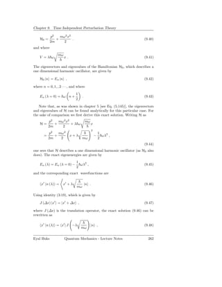 Chapter 9. Time Independent Perturbation Theory

            p2   mω2 x2
    H0 =       +        .                                             (9.40)
            2m     2
and where
                 mω
    V =λ ω            x.                                              (9.41)

The eigenvectors and eigenvalues of the Hamiltonian H0 , which describes a
one dimensional harmonic oscillator, are given by

    H0 |n = En |n ,                                                   (9.42)

where n = 0, 1, , 2 · · · , and where
                              1
    En (λ = 0) = ω n +              .                                 (9.43)
                              2

   Note that, as was shown in chapter 5 [see Eq. (5.145)], the eigenvectors
and eigenvalues of H can be found analytically for this particular case. For
the sake of comparison we ﬁrst derive this exact solution. Writing H as
          p2   mω 2 x2                  mω
    H=       +         +λ ω                  x
          2m     2
                                               2
         p2   mω 2                                     1
       =    +              x+λ                     −     ωλ2 ,
         2m    2                    mω                 2
                                                                      (9.44)
one sees that H describes a one dimensional harmonic oscillator (as H0 also
does). The exact eigenenergies are given by
                              1
    En (λ) = En (λ = 0) −       ωλ2 ,                                 (9.45)
                              2
and the corresponding exact wavefunctions are

     x′ |n (λ) =     x′ + λ             |n .                          (9.46)
                               mω

Using identity (3.19), which is given by

    J (∆x) |x′ = |x′ + ∆x ,                                           (9.47)

where J (∆x) is the translation operator, the exact solution (9.46) can be
rewritten as

     x′ |n (λ) = x′ | J    −λ                |n ,                     (9.48)
                                  mω


Eyal Buks             Quantum Mechanics - Lecture Notes                 262
 