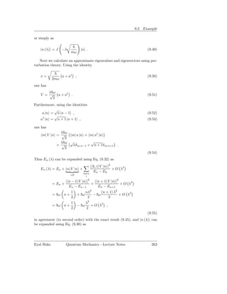9.2. Example

or simply as


    |n (λ) = J    −λ          |n .                                      (9.49)
                        mω

   Next we calculate an approximate eigenvalues and eigenvectors using per-
turbation theory. Using the identity

    x=            a + a† ,                                              (9.50)
            2mω
one has
        λ ω
    V = √ a + a† .                                                      (9.51)
          2
Furthermore, using the identities
           √
     a |n = n |n − 1 ,                                                  (9.52)
           √
    a† |n = n + 1 |n + 1 ,                                              (9.53)

one has
              λ ω
    m| V |n = √   m| a |n + m| a† |n
                2
              λ ω √          √
            = √    nδ m,n−1 + n + 1δ m,n+1 .
                2
                                                                        (9.54)
Thus En (λ) can be expanded using Eq. (9.32) as
                                      | k, i| V |n |2
    En (λ) = En + n| V |n +                           + O λ3
                                        En − Ek
                               k=n
                       =0       i
                                  2
                     | n − 1| V |n |   | n + 1| V |n |2
            = En +                   +                  + O λ3
                       En − En−1         En − En+1
                        1          nλ2     (n + 1) λ2
            = ω n+           + ω       − ω            + O λ3
                        2           2          2
                        1          λ2
            = ω n+           − ω      + O λ3 ,
                        2          2
                                                                        (9.55)
in agreement (to second order) with the exact result (9.45), and |n (λ) can
be expanded using Eq. (9.30) as




Eyal Buks            Quantum Mechanics - Lecture Notes                    263
 