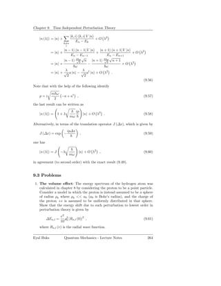 Chapter 9. Time Independent Perturbation Theory

                           |k, i k, i| V |n
    |n (λ) = |n +                           + O λ2
                               En − Ek
                     k=n
                      i
                   |n − 1 n − 1| V |n   |n + 1 n + 1| V |n
            = |n +                    +                    + O λ2
                       En − En−1            En − En+1
                              √               √
                   |n − 1 λ 2 n |n + 1 λ 2 n + 1
                           √ω              √ω
            = |n +                −                  + O λ2
                          ω                 ω
                    λ         λ
            = |n + √ a |n − √ a† |n + O λ2 .
                     2         2
                                                                 (9.56)
Note that with the help of the following identify

            m ω
    p=i         −a + a† ,                                              (9.57)
             2
the last result can be written as
                                ip
    |n (λ) =     1+λ                     |n + O λ2 .                   (9.58)
                           mω

Alternatively, in terms of the translation operator J (∆x), which is given by
                         ip∆x
    J (∆x) = exp −                   ,                                 (9.59)

one has

    |n (λ) = J      −λ           |n + O λ2 ,                           (9.60)
                         mω

in agreement (to second order) with the exact result (9.49).


9.3 Problems
 1. The volume eﬀect: The energy spectrum of the hydrogen atom was
    calculated in chapter 8 by considering the proton to be a point particle.
    Consider a model in which the proton is instead assumed to be a sphere
    of radius ρ0 where ρ0 << a0 (a0 is Bohr’s radius), and the charge of
    the proton +e is assumed to be uniformly distributed in that sphere.
    Show that the energy shift due to such perturbation to lowest order in
    perturbation theory is given by
                    e2 2
          ∆En,l =     ρ |Rn,l (0)|2 ,                                  (9.61)
                    10 0
    where Rn,l (r) is the radial wave function.

Eyal Buks             Quantum Mechanics - Lecture Notes                  264
 