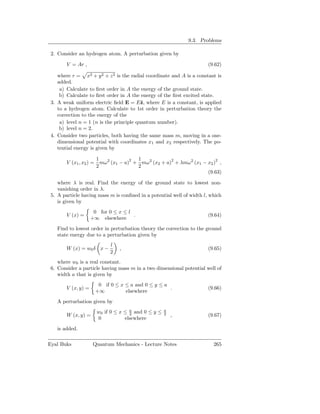 9.3. Problems

 2. Consider an hydrogen atom. A perturbation given by

        V = Ar ,                                                       (9.62)

    where r = x2 + y 2 + z 2 is the radial coordinate and A is a constant is
    added.
     a) Calculate to ﬁrst order in A the energy of the ground state.
     b) Calculate to ﬁrst order in A the energy of the ﬁrst excited state.
 3. A weak uniform electric ﬁeld E = Eˆ, where E is a constant, is applied
                                          z
    to a hydrogen atom. Calculate to 1st order in perturbation theory the
    correction to the energy of the
     a) level n = 1 (n is the principle quantum number).
     b) level n = 2.
 4. Consider two particles, both having the same mass m, moving in a one-
    dimensional potential with coordinates x1 and x2 respectively. The po-
    tential energy is given by

                      1                1
        V (x1 , x2 ) = mω 2 (x1 − a)2 + mω 2 (x2 + a)2 + λmω2 (x1 − x2 )2 ,
                      2                2
                                                                    (9.63)

    where λ is real. Find the energy of the ground state to lowest non-
    vanishing order in λ.
 5. A particle having mass m is conﬁned in a potential well of width l, which
    is given by
                      0 for 0 ≤ x ≤ l
        V (x) =                       .                                (9.64)
                     +∞ elsewhere
   Find to lowest order in perturbation theory the correction to the ground
   state energy due to a perturbation given by
                             l
        W (x) = w0 δ x −         ,                                     (9.65)
                             2
    where w0 is a real constant.
 6. Consider a particle having mass m in a two dimensional potential well of
    width a that is given by
                        0 if 0 ≤ x ≤ a and 0 ≤ y ≤ a
        V (x, y) =                                   .                 (9.66)
                       +∞          elsewhere
   A perturbation given by
                       w0 if 0 ≤ x ≤ a and 0 ≤ y ≤
                                     2
                                                     a
                                                     2
        W (x, y) =                                       ,             (9.67)
                       0           elsewhere
   is added.

Eyal Buks             Quantum Mechanics - Lecture Notes                  265
 