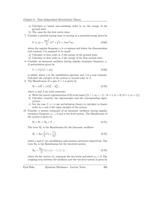 Chapter 9. Time Independent Perturbation Theory

     a) Calculate to lowest non-vanishing order in w0 the energy of the
        ground state.
    b) The same for the ﬁrst excite state.
 7. Consider a particle having mass m moving in a potential energy given by
                     mω 2 2
        V (x, y) =        x + y 2 + βmω 2 xy ,                         (9.68)
                      2
    where the angular frequency ω is a constant and where the dimensionless
    real constant β is assumed to be small.
     a) Calculate to ﬁrst order in β the energy of the ground state.
     b) Calculate to ﬁrst order in β the energy of the ﬁrst excited state.
 8. Consider an harmonic oscillator having angular resonance frequency ω.
    A perturbation given by

        V = β a† a† + aa                                               (9.69)

    is added, where a is the annihilation operator and β is a real constant.
    Calculate the energies of the system to second order in β.
 9. The Hamiltonian of a spin S = 1 is given by
              2      2    2
        H = αSz + β Sx − Sy ,                                          (9.70)

    where α and β are both constants.
     a) Write the matrix representation of H in the basis {|S = 1, m = −1 , |S = 1, m = 0 |S = 1, m = 1 }.
     b) Calculate (exactly) the eigenenergies and the corresponding eigen-
        vectors.
     c) For the case β << α use perturbation theory to calculate to lowest
        order in α and β the eigen energies of the system.
10. Consider a system composed of an harmonic oscillator having angular
    resonance frequency ω r > 0 and a two-level system. The Hamiltonian of
    the system is given by

        H = Hr + Ha + V .                                              (9.71)

    The term Hr is the Hamiltonian for the harmonic oscillator
                           1
        Hr = ω r a† a +        ,                                       (9.72)
                           2

    where a and a† are annihilation and creation operators respectively. The
    term Ha is the Hamiltonian for the two-level system
               ωa
        Ha =      (|+ +| − |− −|) ,                                    (9.73)
               2
    where the ket vectors |± represent the two levels and where ω a > 0. The
    coupling term between the oscillator and the two-level system is given by

Eyal Buks            Quantum Mechanics - Lecture Notes                   266
 
