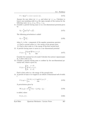 9.3. Problems

        V = g a+ |− +| + a |+ −| .                                      (9.74)

    Assume the case where |g| << ω r and where |g| << ω a . Calculate to
    lowest non-vanishing order in g the eigen energies of the system for the
    following cases: (a) ωr = ωa ; (b) ωr = ωa .
11. Consider a particle having mass m in a two-dimensional potential given
    by
            1
        V0 = mω 2 x2 + y 2 .                                            (9.75)
            2
    The following perturbation is added
               βω
        V1 =        L2 ,
                     z                                                  (9.76)

    where Lz is the z component of the angular momentum operator.
     a) Find to second orders in β the energy of the ground state.
    b) Find to ﬁrst order in β the energy of the ﬁrst excited level.
12. A particle having mass m moves in a one dimensional potential

                     V0 sin 2πx 0 ≤ x ≤ l
                             l
        V (x) =                           .                             (9.77)
                         ∞         else

    Consider the constant V0 to be small. Calculate the system’s eigenenergies
    En to ﬁrst order in V0 .
13. Consider a particle having mass m conﬁnes by the one-dimensional po-
    tential well, which is given by
                  
                  ∞ x < 0
        V (x) = εx 0 ≤ x ≤ L .
                  L
                    ∞ x>L

    Find to ﬁrst order in ǫ the energy of the ground state.
14. A particle of mass m is trapped in an inﬁnite 2 dimensional well of width
    l
                       0 0 ≤ x ≤ l and 0 ≤ y ≤ l
        V (x, y) =                                       .              (9.78)
                       ∞           else

    A perturbation given by
                           2 2
                           π
        W (x, y) = λ         δ (x − lx ) δ (y − ly ) .                  (9.79)
                           m
    is added, where

        0 ≤ lx ≤ l ,                                                    (9.80)


Eyal Buks              Quantum Mechanics - Lecture Notes                  267
 
