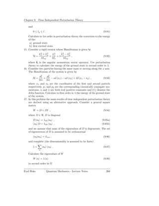 Chapter 9. Time Independent Perturbation Theory

    and
          0 ≤ ly ≤ l .                                                  (9.81)
    Calculate to 1st order in perturbation theory the correction to the energy
    of the:
     a) ground state.
     b) ﬁrst excited state.
15. Consider a rigid rotator whose Hamiltonian is given by
               L2 + L2
                x    y  L2    L2 − L2
                               x    y
          H=           + z +λ         ,                                 (9.82)
                2Ixy    2Iz    2Ixy
    where L is the angular momentum vector operator. Use perturbation
    theory to calculate the energy of the ground state to second order in λ.
16. Consider two particles having the same mass m moving along the x axis.
    The Hamiltonian of the system is given by
               p2
                1    p2
          H=      + 2 − αδ (x1 ) − αδ (x2 ) + λδ (x1 − x2 ) ,            (9.83)
              2m 2m
    where x1 and x2 are the coordinates of the ﬁrst and second particle
    respectively, p1 and p2 are the corresponding canonically conjugate mo-
    mentums, α and λ are both real positive constants and δ () denotes the
    delta function. Calculate to ﬁrst order in λ the energy of the ground state
    of the system.
17. In this problem the main results of time independent perturbation theory
    are derived using an alternative approach. Consider a general square
    matrix
          W =D+          V ,                                            (9.84)
    where      ∈ R, D is diagonal
          D |n0 = λn0 |n0 ,                                            (9.85a)
          n0 | D = λn0 n0 | ,                                          (9.85b)
    and we assume that none of the eigenvalues of D is degenerate. The set
    of eigenvectors of D is assumed to be orthonormal
          n0 |m0 = δ nm ,                                               (9.86)
    and complete (the dimensionality is assumed to be ﬁnite)

          1=       |n0 n0 | .                                           (9.87)
               n

    Calculate the eigenvalues of W
          W |n = λ |n                                                   (9.88)
    to second order in         .

Eyal Buks                Quantum Mechanics - Lecture Notes                 268
 