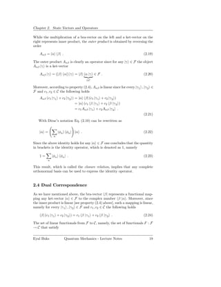 Chapter 2. State Vectors and Operators

While the multiplication of a bra-vector on the left and a ket-vector on the
right represents inner product, the outer product is obtained by reversing the
order

    Aαβ = |α β| .                                                          (2.19)

The outer product Aαβ is clearly an operator since for any |γ ∈ F the object
Aαβ |γ is a ket-vector

    Aαβ |γ = (|β α|) |γ = |β α |γ ∈ F .                                    (2.20)
                                    ∈C

Moreover, according to property (2.4), Aαβ is linear since for every |γ 1 , |γ 2 ∈
F and c1 , c2 ∈ C the following holds
    Aαβ (c1 |γ 1 + c2 |γ 2 ) = |α β| (c1 |γ 1 + c2 |γ 2 )
                             = |α (c1 β |γ 1 + c2 β |γ 2 )
                             = c1 Aαβ |γ 1 + c2 Aαβ |γ 2 .
                                                                           (2.21)
   With Dirac’s notation Eq. (2.10) can be rewritten as


    |α =           |φn φn | |α .                                           (2.22)
               n

Since the above identity holds for any |α ∈ F one concludes that the quantity
in brackets is the identity operator, which is denoted as 1, namely

    1=        |φn φn | .                                                   (2.23)
          n

This result, which is called the closure relation, implies that any complete
orthonormal basis can be used to express the identity operator.


2.4 Dual Correspondence

As we have mentioned above, the bra-vector β| represents a functional map-
ping any ket-vector |α ∈ F to the complex number β |α . Moreover, since
the inner product is linear [see property (2.4) above], such a mapping is linear,
namely for every |γ 1 , |γ 2 ∈ F and c1 , c2 ∈ C the following holds

     β| (c1 |γ 1 + c2 |γ 2 ) = c1 β |γ 1 + c2 β |γ 2 .                     (2.24)

The set of linear functionals from F to C, namely, the set of functionals F : F
→ C that satisfy


Eyal Buks             Quantum Mechanics - Lecture Notes                        18
 