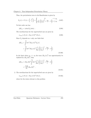 Chapter 9. Time Independent Perturbation Theory

   Thus, the perturbation term in the Hamiltonian is given by
                                
                           2                0            r > ρ0
                         e                  2
     Vp (r) = V (r) − −       =      2                           . (9.97)
                          r        e
                                 2ρ0    r
                                        ρ0    + 2ρ0 − 3 r ≤ ρ0
                                                 r


   To ﬁrst order one has

       ∆En,l = nlm| Vp |nlm .                                                  (9.98)

   The wavefunctions for the unperturbed case are given by

       ψnlm (r, θ, φ) = Rnl (r) Ylm (θ, φ) ,                                   (9.99)

   Since Vp depends on r only, one ﬁnds that
                  ∞

       ∆En,l =          drr2 |Rnl (r)|2 Vp (r)
                  0
                   ρ0
                                                         2
                                               e2   r            2ρ0
              =         drr2 |Rnl (r)|2                      +       −3   .
                                              2ρ0   ρ0            r
                  0
                                                                              (9.100)
                                                                  2
   In the limit where ρ0 << a0 the term |Rnl (r)| can approximately be
   replaced by |Rnl (0)|2 , thus
                                  ρ0
                                                         2
                              2                e2   r            2ρ0
       ∆En,l = |Rnl (0)|               drr2                  +       −3
                                              2ρ0   ρ0            r
                                  0
                e2 ρ2
              =     0
                      |Rnl (0)|2 .
                 10
                                                                              (9.101)
 2. The wavefunctions for the unperturbed case are given by

       ψnlm (r, θ, φ) = Rnl (r) Ylm (θ, φ) ,                                  (9.102)

   where for the states relevant to this problem




Eyal Buks             Quantum Mechanics - Lecture Notes                          270
 