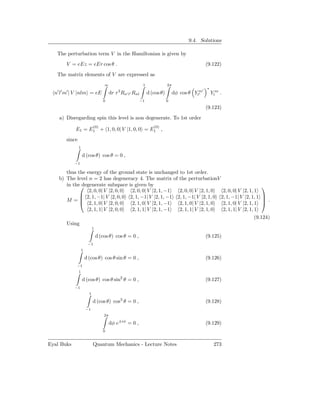 9.4. Solutions

   The perturbation term V in the Hamiltonian is given by
         V = eEz = eEr cos θ .                                                                    (9.122)
   The matrix elements of V are expressed as
                                       ∞                      1               2π
                                                                                              ′   ∗
   ′ ′   ′                                      3
  n l m | V |nlm = eE                       dr r Rn′ l′ Rnl       d (cos θ)        dφ cos θ Ylm
                                                                                              ′       Ylm .
                                      0                     −1                0
                                                                                                  (9.123)
    a) Disregarding spin this level is non degenerate. To 1st order
                               (0)                                   (0)
             E1 = E1 + 1, 0, 0| V |1, 0, 0 = E1 ,
         since
                 1

                     d (cos θ) cos θ = 0 ,
             −1

       thus the energy of the ground state is unchanged to 1st order.
    b) The level n = 2 has degeneracy 4. The matrix of the perturbationV
       in thedegenerate subspace is given by                                                         
                 2, 0, 0| V |2, 0, 0 2, 0, 0| V |2, 1, −1  2, 0, 0| V |2, 1, 0  2, 0, 0| V |2, 1, 1
              2, 1, −1| V |2, 0, 0 2, 1, −1| V |2, 1, −1 2, 1, −1| V |2, 1, 0 2, 1, −1| V |2, 1, 1 
       M =   2, 1, 0| V |2, 0, 0
                                                                                                       .
                                     2, 1, 0| V |2, 1, −1  2, 1, 0| V |2, 1, 0  2, 1, 0| V |2, 1, 1 
                 2, 1, 1| V |2, 0, 0 2, 1, 1| V |2, 1, −1  2, 1, 1| V |2, 1, 0  2, 1, 1| V |2, 1, 1
                                                                                                  (9.124)
       Using
                               1

                                   d (cos θ) cos θ = 0 ,                                          (9.125)
                          −1
                     1

                         d (cos θ) cos θ sin θ = 0 ,                                              (9.126)
             −1
                 1

                     d (cos θ) cos θ sin2 θ = 0 ,                                                 (9.127)
             −1
                           1

                               d (cos θ) cos3 θ = 0 ,                                             (9.128)
                         −1
                                       2π

                                            dφ e±iφ = 0 ,                                         (9.129)
                                      0


Eyal Buks                      Quantum Mechanics - Lecture Notes                                       273
 
