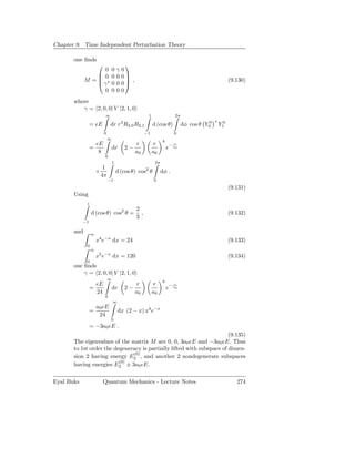 Chapter 9. Time Independent Perturbation Theory

       one ﬁnds
                                         
                  0               0γ    0
                 0               00    0
             M = ∗
                γ
                                           ,                                                              (9.130)
                                  00    0
                  0               00    0
       where
          γ = 2, 0, 0| V |2, 1, 0
                          ∞                                1                 2π
                                        3                                                        ∗
                 = eE          dr r R2,0 R2,1                  d (cos θ)          dφ cos θ Y00       Y10
                          0                            −1                   0
                              ∞
                                                                     4
                     eE                          r             r            r
                 =                dr        2−                           e− a0
                      8                          a0            a0
                          0
                                  1                             2π
                        1                              2
                     ×                d (cos θ) cos θ                dφ .
                       4π
                              −1                               0
                                                                                                           (9.131)
       Using
             1
                                                 2
                 d (cos θ) cos2 θ =                ,                                                       (9.132)
                                                 3
            −1

       and       ∞
                     x4 e−x dx = 24                                                                        (9.133)
             0
                 ∞
                     x5 e−x dx = 120                                                                       (9.134)
             0
       one ﬁnds
           γ = 2, 0, 0| V |2, 1, 0
                              ∞
                                                                     4
                     eE                          r             r            r
                 =                dr        2−                           e− a0
                     24                          a0            a0
                          0
                                  ∞
                   a0 eE
                 =                    dx (2 − x) x4 e−x
                    24
                               0
                 = −3a0 eE .
                                                                        (9.135)
       The eigenvalues of the matrix M are 0, 0, 3a0 eE and −3a0 eE. Thus
       to 1st order the degeneracy is partially lifted with subspace of dimen-
                               (0)
       sion 2 having energy E2 , and another 2 nondegenerate subspaces
                          (0)
       having energies E2 ± 3a0 eE.

Eyal Buks               Quantum Mechanics - Lecture Notes                                                     274
 