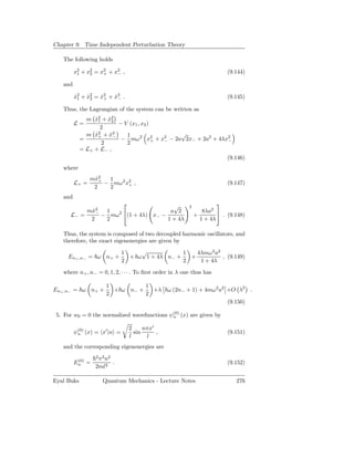 Chapter 9. Time Independent Perturbation Theory

   The following holds

         x2 + x2 = x2 + x2 ,
          1    2    +    −                                                (9.144)

   and

         x2 + x2 = x2 + x2 .
         ˙1 ˙2     ˙+ ˙−                                                  (9.145)

   Thus, the Lagrangian of the system can be written as
              m x2 + x2
                 ˙1 ˙2
         L=             − V (x1 , x2 )
                   2
              m x2 + x2
                 ˙+ ˙−     1                √
            =            − mω 2 x2 + x2 − 2a 2x− + 2a2 + 4λx2
                                       + −                  −
                   2       2
            = L+ + L− ,
                                                            (9.146)
   where
                mx2
                 ˙+ 1
         L+ =       − mω2 x2 ,
                           +                                              (9.147)
                 2   2
   and
                                   √                    2
                                                                      
           mx2
            ˙− 1   2              a 2                          8λa2 
      L− =     − mω (1 + 4λ) x− −                            +          . (9.148)
            2   2                 1 + 4λ                       1 + 4λ

   Thus, the system is composed of two decoupled harmonic oscillators, and
   therefore, the exact eigenenergies are given by

                              1    √            1   4λmω 2 a2
     En+ ,n− = ω n+ +           + ω 1 + 4λ n− +   +           , (9.149)
                              2                 2    1 + 4λ

   where n+ , n− = 0, 1, 2, · · · . To ﬁrst order in λ one thus has

                     1          1
En+ ,n− = ω n+ +       + ω n− +   +λ            ω (2n− + 1) + 4mω 2 a2 +O λ2 .
                     2          2
                                                                          (9.150)

 5. For w0 = 0 the normalized wavefunctions ψ(0) (x) are given by
                                             n

                                2     nπx′
         ψ(0) (x) = x′ |n =
          n                       sin      ,                              (9.151)
                                l      l
   and the corresponding eigenenergies are
                 2 2 2
          (0)     π n
         En =         .                                                   (9.152)
                 2ml2

Eyal Buks           Quantum Mechanics - Lecture Notes                        276
 