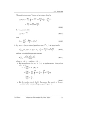 9.4. Solutions

   The matrix elements of the perturbation are given by
                                 l
                   2w0                     nπx     mπx      l
          n|W |m =                   sin       sin     δ x−             dx
                    l                       l       l       2
                             0
                       2w0     nπ     mπ
                   =       sin    sin    .
                        l       2      2
                                                                                     (9.153)
   For the ground state
                     2w0
          1|V |1 =       ,                                                           (9.154)
                      l
   thus
                2 2
                π     2w0      2
       E1 =       2
                    +     + O w0 .                                                   (9.155)
              2ml      l

 6. For w0 = 0 the normalized wavefunctions ψ(0),ny (x, y) are given by
                                             nx

                                                     2     nx πx′     ny πy ′
       ψ(0),ny (x′ , y ′ ) = x′ , y ′ |nx , ny =
        nx                                             sin        sin         ,      (9.156)
                                                     a       a          a
   and the corresponding eigenenergies are
                      2 2
        (0)
                       π     n2 + n2
                              x    y
       Enx ,ny =                     ,                                               (9.157)
                            2ma2
   where nx = 1, 2, · · · and ny = 1, 2, · · · .
    a) The ground state (nx , ny ) = (1, 1) is nondegenerate, thus to ﬁrst
       order in w0
                   2 2
                    π
           E0 =          + 1, 1|W |1, 1
                 ma2
                                           a/2             a/2
                       2 2
                   π   4w0                       2 πx                 πy
                =   2
                      + 2                      sin    dx       sin2      dy
                  ma    a                           a                 a
                                           0               0
                       2 2
                      π    w0
                         +    ,
                     ma2   4
                                                                  (9.158)
    b) The ﬁrst excite state is doubly degenerate. The matrix of the per-
       turbation in the corresponding subspace is given by




Eyal Buks              Quantum Mechanics - Lecture Notes                                277
 