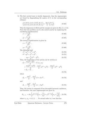 9.4. Solutions

    b) The ﬁrst excited state is doubly degenerate, thus the eigenenergies
       are found by diagonalizing the matrix of V1 in the corresponding
       subspace
               1, 0| V1 |1, 0   1, 0| V1 |0, 1           ωβ   01
                                                     =             .          (9.165)
               0, 1| V1 |1, 0   0, 1| V1 |0, 1           2    10

       Thus the degeneracy is lifted and the energies are given by 2 ω (1 ± β/4).
       Note that this problem can be also solved exactly by employing the
       coordinate transformation
                 x+y
           x′ = √ ,                                                    (9.166)
                      2
                 x−y
           y′ = √ .                                                    (9.167)
                      2
       The inverse transformation is given by
                 x′ + y ′
           x= √            ,                                           (9.168)
                      2
                 x′ − y ′
           y= √            .                                           (9.169)
                      2
       The following hold
           x2 + y 2 = x′2 + y ′2 ,                                     (9.170)
             2      2     ′2      ′2
           x +y = x +y ,
           ˙      ˙     ˙       ˙                                      (9.171)
                        1 ′2
                 xy =        x − y ′2 .                                (9.172)
                        2
       Thus, the Lagrangian of the system can be written as
                 m x2 + y2
                      ˙      ˙
           L=                     − V (x1 , x2 )
                        2
                 m x′2 + y ′2
                      ˙       ˙       mω 2 ′2           βmω 2 ′2
               =                    −        x + y ′2 −       x − y ′2
                        2              2                 2
               = L+ + L− ,
                                                                       (9.173)
       where
                    mx′2 mω 2
                     ˙
             L+ =       −     (1 + β) x′2 ,                                   (9.174)
                     2    2
       and
                    my ′2 mω 2
                      ˙
             L− =        −     (1 − β) y′2 .                                  (9.175)
                     2     2
       Thus, the system is composed of two decoupled harmonic oscillators,
       and therefore, the exact eigenenergies are given by
                                                 1                     1
            En+ ,n− = ω         1 + β nx +           +    1 − β ny +        , (9.176)
                                                 2                     2
       where nx , ny = 0, 1, 2, · · · . To second order in β one thus has

Eyal Buks            Quantum Mechanics - Lecture Notes                           279
 