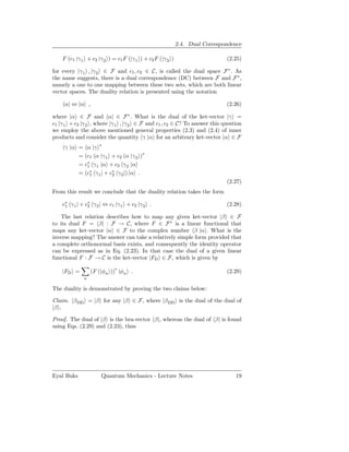 2.4. Dual Correspondence

    F (c1 |γ 1 + c2 |γ 2 ) = c1 F (|γ 1 ) + c2 F (|γ 2 )                     (2.25)

for every |γ 1 , |γ 2 ∈ F and c1 , c2 ∈ C, is called the dual space F ∗ . As
the name suggests, there is a dual correspondence (DC) between F and F ∗ ,
namely a one to one mapping between these two sets, which are both linear
vector spaces. The duality relation is presented using the notation

     α| ⇔ |α ,                                                               (2.26)

where |α ∈ F and α| ∈ F ∗ . What is the dual of the ket-vector |γ =
c1 |γ 1 + c2 |γ 2 , where |γ 1 , |γ 2 ∈ F and c1 , c2 ∈ C? To answer this question
we employ the above mentioned general properties (2.3) and (2.4) of inner
products and consider the quantity γ |α for an arbitrary ket-vector |α ∈ F
     γ |α = α |γ ∗
          = (c1 α |γ 1 + c2 α |γ 2 )∗
          = c∗ γ 1 |α + c2 γ 2 |α
             1
          = (c∗ γ 1 | + c∗ γ 2 |) |α .
              1          2
                                                                             (2.27)
From this result we conclude that the duality relation takes the form

    c∗ γ 1 | + c∗ γ 2 | ⇔ c1 |γ 1 + c2 |γ 2 .
     1          2                                                            (2.28)

    The last relation describes how to map any given ket-vector |β ∈ F
to its dual F = β| : F → C, where F ∈ F ∗ is a linear functional that
maps any ket-vector |α ∈ F to the complex number β |α . What is the
inverse mapping? The answer can take a relatively simple form provided that
a complete orthonormal basis exists, and consequently the identity operator
can be expressed as in Eq. (2.23). In that case the dual of a given linear
functional F : F → C is the ket-vector |FD ∈ F, which is given by

    |FD =         (F (|φn ))∗ |φn .                                          (2.29)
              n

The duality is demonstrated by proving the two claims below:

Claim. |β DD = |β for any |β ∈ F, where |β DD is the dual of the dual of
|β .

Proof. The dual of |β is the bra-vector β|, whereas the dual of β| is found
using Eqs. (2.29) and (2.23), thus




Eyal Buks             Quantum Mechanics - Lecture Notes                         19
 