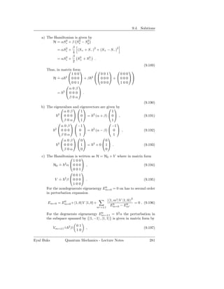 9.4. Solutions

    a) The Hamiltonian is given by
                  2       2    2
          H = αSz + β Sx − Sy
                  2  β             2            2
            = αSz +      (S+ + S− ) + (S+ − S− )
                     4
                  2  β 2        2
            = αSz +      S + S− .
                     2 +
                                                                        (9.189)
       Thus, in matrix form
                                                     
                      100               001         000
          H = α 2 0 0 0 + β
              ˙                    2 
                                        0 0 0  +  0 0 0 
                      001               000         100
                         
                    α0β
             = 20 0 0 .
                    β0α
                                                                        (9.190)
    b) The eigenvalues and eigenvectors are given
                                          by
                  α0β       1                  1
              2
                  0 0 0   0  = 2 (α + β)  0  ,                     (9.191)
                  β0α       1                  1
                                             
               α0β        −1                   −1
            2
                0 0 0   0  = 2 (α − β)  0  ,                       (9.192)
               β0α         1                    1
                                      
                  α0β       0              0
              2
                  0 0 0 1 = 2 × 01 .                               (9.193)
                  β0α       0              0
    c) The Hamiltonian is written as H = H0 + V where in matrix form
                           
                        100
           H0 = 2 α  0 0 0  ,
               ˙                                                 (9.194)
                        001
                           
                       001
            V = 2β  0 0 0  .
               ˙                                                 (9.195)
                       100
                                          0
       For the nondegenerate eigenenergy Em=0 = 0 on has to second order
       in perturbation expansion

               0                              | 1, m′ | V |1, 0 |2
       Em=0 = Em=0 + 1, 0| V |1, 0 +               0         0     = 0 . (9.196)
                                                Em=0 − Em′
                                       m′ =±1

       For the degenerate eigenenergy Em=±1 = 2 α the perturbation in
                                        0

       the subspace spanned by {|1, −1 , |1, 1 } is given in matrix form by
                          01
            Vm=±1 = 2 β
                  ˙            ,                                        (9.197)
                          10

Eyal Buks         Quantum Mechanics - Lecture Notes                         281
 