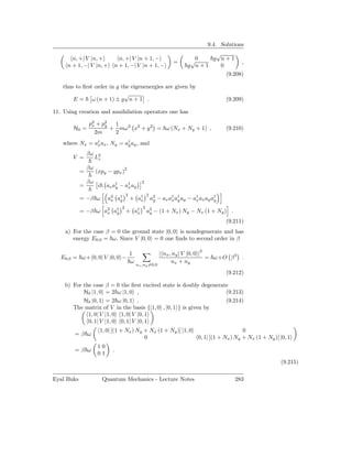 9.4. Solutions
                                                                                  √
       n, +| V |n, +              n, +| V |n + 1, −                         √0   g n+1
                                                                    =                      ,
     n + 1, −| V |n, +          n + 1, −| V |n + 1, −                      g n+1   0
                                                                                     (9.208)

   thus to ﬁrst order in g the eigenenergies are given by
                            √
       E = ω (n + 1) ± g n + 1 .                                                           (9.209)

11. Using creation and annihilation operators one has

                p2 + p2
                 x    y  1
       H0 =             + mω 2 x2 + y 2 = ω (Nx + Ny + 1) ,                                (9.210)
                  2m     2
   where Nx = a† ax , Ny = a† ay , and
               x            y

                βω
       V =           L2
                      z

                βω
            =        (xpy − ypx )2
                βω                                2
            =         i     ax a† − a† ay
                                y    x
                                       2              2
            = −β ω           a2 a†
                              x  y         + a†
                                              x           a2 − ax a† a† ay − a† ax ay a†
                                                           y       x y        x        y
                                   2              2
            = −β ω a2 a†
                    x  y               + a†
                                          x           a2 − (1 + Nx ) Ny − Nx (1 + Ny ) .
                                                       y

                                                                                           (9.211)
    a) For the case β = 0 the ground state |0, 0 is nondegenerate and has
       energy E0,0 = ω. Since V |0, 0 = 0 one ﬁnds to second order in β

                                           1                  | nx , ny | V |0, 0 |2
   E0,0 = ω+ 0, 0| V |0, 0 −                                                         = ω+O β 3 .
                                           ω                        nx + ny
                                               nx ,ny =0,0

                                                                                           (9.212)

    b) For the case β = 0 the ﬁrst excited state is doubly degenerate
           H0 |1, 0 = 2 ω |1, 0 ,                                   (9.213)
           H0 |0, 1 = 2 ω |0, 1 .                                   (9.214)
       The matrix of V in the basis {|1, 0 , |0, 1 } is given by
             1, 0| V |1, 0 1, 0| V |0, 1
             0, 1| V |1, 0 0, 1| V |0, 1
                          1, 0| [(1 + Nx ) Ny + Nx (1 + Ny )] |1, 0                                0
        =β ω
                                              0                                0, 1| [(1 + Nx ) Ny + Nx (1 + Ny )] |0, 1
                      10
        =β ω                   .
                      01
                                                                                                                   (9.215)

Eyal Buks                  Quantum Mechanics - Lecture Notes                                   283
 