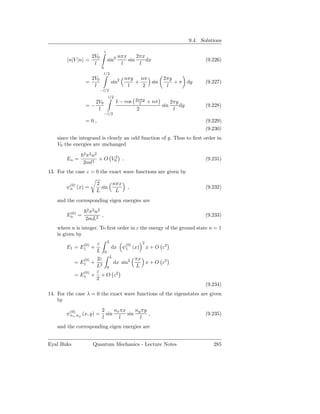 9.4. Solutions

                               l
                  2V0                       nπx     2πx
         n|V |n =                  sin2         sin     dx                                (9.226)
                   l                         l       l
                           0
                               l/2
                   2V0                        nπy nπ                2πy
                 =                     sin2      +   sin                + π dy            (9.227)
                    l                          l   2                 l
                           −l/2
                                   l/2
                                                     2nπy
                    2V0                  1 − cos       l     + nπ         2πy
                 =−                                                 sin       dy          (9.228)
                     l                               2                     l
                               −l/2
                 =0,                                                                      (9.229)
                                                                                          (9.230)
    since the integrand is clearly an odd function of y. Thus to ﬁrst order in
    V0 the energies are unchanged
                2 2 2
                 π n
        En =         + O V02 .                                                            (9.231)
                2ml2
13. For the case ε = 0 the exact wave functions are given by

                       2     nπx
        ψ(0) (x) =
         n               sin                    ,                                         (9.232)
                       L      L
    and the corresponding eigen energies are
                 2 2 2
         (0)      π n
        En =          ,                                                                   (9.233)
                 2mL2
    where n is integer. To ﬁrst order in ε the energy of the ground state n = 1
    is given by
                                   L                     2
                (0)    ε                       (0)
        E1 = E1 +                      dx     ψ1 (x)         x + O ε2
                       L       0

                (0) 2ε L         πx
            =  E1  + 2   dx sin2    x + O ε2
                    L 0          L
               (0)  ε
            = E1 + + O ε2
                    2
                                                                                          (9.234)
14. For the case λ = 0 the exact wave functions of the eigenstates are given
    by
                           2     nx πx     ny πy
        ψ(0),ny (x, y) =
         nx                  sin       sin       ,                                        (9.235)
                           l       l         l
    and the corresponding eigen energies are


Eyal Buks             Quantum Mechanics - Lecture Notes                                      285
 