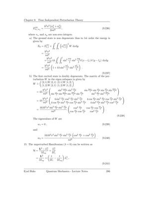 Chapter 9. Time Independent Perturbation Theory

                      2 2
        (0)
                        π    n2 + n2
                              x    y
       Enx ,ny =                     ,                                                         (9.236)
                            2ml2
   where nx and ny are non-zero integers.
    a) The ground state is non degenerate thus to 1st order the energy is
       given by
                                   l       l            2
                      (0)                        (0)
             E0 = E1,1 +                       ψ1,1         W dxdy
                               0       0
                      2 2
                    π
                 =
                  ml2
                     2 2      l   l
                      π                  πx 2 πy
                 + 2 4λ             sin2     sin     δ (x − lx ) δ (y − ly ) dxdy
                    ml       0 0          l        l
                   2 2
                    π                 πlx       πly
              =          1 + 4λ sin2       sin2        .
                  ml2                  l         l
                                                                             (9.237)
    b) The ﬁrst excited state is doubly degenerate. The matrix of the per-
       turbation W in the eigen subspace is given by
               2, 1| W |2, 1 2, 1| W |1, 2
       W = ˙
               1, 2| W |2, 1 1, 2| W |1, 2
                    π2 2
                                         sin2 2πlx sin2 πly
                                                l        l      sin 2πlx sin πlx sin πly sin 2πly
                                                                      l        l       l       l
            = 4λ                                      2πly  πly
                   ml2      sin    πlx
                                    l
                                             2πlx
                                          sin l sin l sin l             sin2 πlx sin2 2πly
                                                                              l          l

                    π2 2
                               4 sin2 πlx cos2 πlx sin2 πly
                                        l        l        l     4 cos πlx sin2 πlx cos πly sin2 πly
                                                                       l        l       l        l
            = 4λ
                   ml2      4 cos πlx sin2 πlx cos πly sin2 πly
                                   l        l       l        l     4 sin2 πlx sin2 πly cos2 πly
                                                                            l       l         l
                                                 πly
                16λ 2 π 2 sin2 πlx sin2
                                l                 l            cos2 πlx
                                                                     l      cos πlx cos πly
                                                                                 l       l
            =                                                           πly                       .
                            ml2                                 πlx
                                                            cos l cos l        cos2 πly
                                                                                      l
                                                                                                         (9.238)
       The eigenvalues of W are

             w1 = 0 ,                                                                          (9.239)

       and
                                                        πly                          πly
                     16λ 2 π2 sin2         πlx
                                            l    sin2    l     cos2   πlx
                                                                       l    + cos2    l
             w2 =                                                                          .   (9.240)
                                                        ml2
15. The unperturbed Hamiltonian (λ = 0) can be written as
              L2 − L2z    L2
       H=              + z
                2Ixy     2Iz
               L2       1     1
            =      +       −                      L2 ,
                                                   z
              2Ixy     2Iz   2Ixy
                                                                                               (9.241)

Eyal Buks             Quantum Mechanics - Lecture Notes                                           286
 