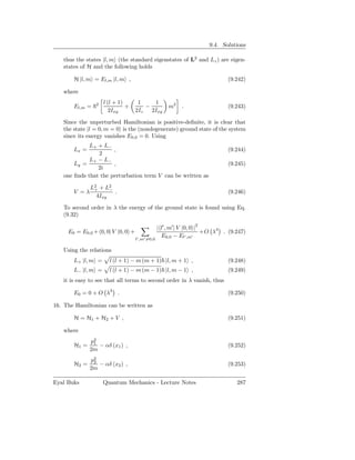 9.4. Solutions

   thus the states |l, m (the standard eigenstates of L2 and Lz ) are eigen-
   states of H and the following holds

       H |l, m = El,m |l, m ,                                                  (9.242)

   where

                2   l (l + 1)       1     1
       El,m =                 +        −              m2   .                   (9.243)
                       2Ixy        2Iz   2Ixy

   Since the unperturbed Hamiltonian is positive-deﬁnite, it is clear that
   the state |l = 0, m = 0 is the (nondegenerate) ground state of the system
   since its energy vanishes E0,0 = 0. Using
             L+ + L−
       Lx =           ,                                                        (9.244)
                2
             L+ − L−
       Ly =           ,                                                        (9.245)
                2i
   one ﬁnds that the perturbation term V can be written as

              L2 + L2
               +     −
       V =λ            .                                                       (9.246)
                4Ixy

   To second order in λ the energy of the ground state is found using Eq.
   (9.32)

                                                 | l′ , m′ | V |0, 0 |2
     E0 = E0,0 + 0, 0| V |0, 0 +                                        +O λ3 . (9.247)
                                                   E0,0 − El′ ,m′
                                   l′ ,m′ =0,0

   Using the relations
       L+ |l, m =     l (l + 1) − m (m + 1) |l, m + 1 ,                        (9.248)
       L− |l, m =     l (l + 1) − m (m − 1) |l, m − 1 ,                        (9.249)
   it is easy to see that all terms to second order in λ vanish, thus

       E0 = 0 + O λ3 .                                                         (9.250)

16. The Hamiltonian can be written as

       H = H1 + H2 + V ,                                                       (9.251)

   where
              p2
               1
       H1 =      − αδ (x1 ) ,                                                  (9.252)
              2m
              p2
               2
       H2 =      − αδ (x2 ) ,                                                  (9.253)
              2m

Eyal Buks           Quantum Mechanics - Lecture Notes                              287
 