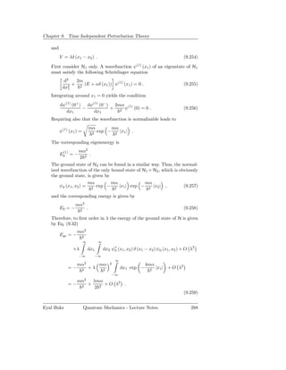 Chapter 9. Time Independent Perturbation Theory

   and
         V = λδ (x1 − x2 ) .                                                                  (9.254)

   First consider H1 only. A wavefunction ψ(1) (x1 ) of an eigenstate of H1
   must satisfy the following Schrödinger equation
           d2   2m
               + 2 (E + αδ (x1 )) ψ(1) (x1 ) = 0 .                                            (9.255)
          dx21

   Integrating around x1 = 0 yields the condition
         dψ(1) (0+ ) dψ(1) (0− ) 2mα (1)
                    −           + 2 ψ (0) = 0 .                                               (9.256)
            dx1         dx1
   Requiring also that the wavefunction is normalizable leads to
                                    mα               mα
         ψ(1) (x1 ) =                   2
                                            exp −        2
                                                             |x1 |   .

   The corresponding eigenenergy is
          (1)      mα2
         E0 = −        .
                   2 2
   The ground state of H2 can be found in a similar way. Thus, the normal-
   ized wavefunction of the only bound state of H1 + H2 , which is obviously
   the ground state, is given by
                      mα         mα              mα
       ψ0 (x1 , x2 ) = 2 exp − 2 |x1 | exp − 2 |x2 | ,               (9.257)

   and the corresponding energy is given by
                  mα2
         E0 = −      2
                                .                                                             (9.258)

   Therefore, to ﬁrst order in λ the energy of the ground state of H is given
   by Eq. (9.32)
                   mα2
         Egs = −        2
                         ∞                   ∞

                +λ              dx1              dx2 ψ∗ (x1 , x2 ) δ (x1 − x2 ) ψ0 (x1 , x2 ) + O λ2
                                                      0
                   −∞                       −∞
                                                         ∞
                   mα2                       mα      2                   4mα
             =−         2
                                    +λ           2
                                                             dx1 exp −     2
                                                                               |x1 | + O λ2
                                                     −∞
                            2
                   mα                   λmα
             =−         2
                                    +        + O λ2 .
                                         2 2
                                                                                              (9.259)


Eyal Buks                Quantum Mechanics - Lecture Notes                                        288
 