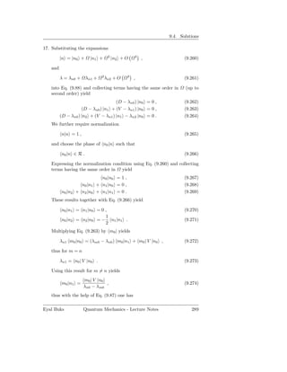 9.4. Solutions

17. Substituting the expansions
                                    2             3
         |n = |n0 +      |n1 +          |n2 + O       ,            (9.260)

   and
                               2              3
         λ = λn0 +     λn1 +       λn2 + O        ,                (9.261)

   into Eq. (9.88) and collecting terms having the same order in   (up to
   second order) yield
                                     (D − λn0 ) |n0 = 0 ,          (9.262)
                    (D − λn0 ) |n1 + (V − λn1 ) |n0 = 0 ,          (9.263)
         (D − λn0 ) |n2 + (V − λn1 ) |n1 − λn2 |n0 = 0 .           (9.264)
   We further require normalization

         n|n = 1 ,                                                 (9.265)

   and choose the phase of n0 |n such that

         n0 |n ∈ R .                                               (9.266)

   Expressing the normalization condition using Eq. (9.260) and collecting
   terms having the same order in yield
                             n0 |n0 = 1 ,                          (9.267)
                  n0 |n1   + n1 |n0 = 0 ,                          (9.268)
         n0 |n2 + n2 |n0   + n1 |n1 = 0 .                          (9.269)
   These results together with Eq. (9.266) yield

         n0 |n1 = n1 |n0 = 0 ,                                     (9.270)
                             1
         n0 |n2 = n2 |n0 = − n1 |n1 .                              (9.271)
                             2
   Multiplying Eq. (9.263) by m0 | yields

         λn1 m0 |n0 = (λm0 − λn0 ) m0 |n1 + m0 | V |n0 ,           (9.272)

   thus for m = n

         λn1 = n0 | V |n0 .                                        (9.273)

   Using this result for m = n yields
                     m0 | V |n0
         m0 |n1 =               ,                                  (9.274)
                     λn0 − λm0
   thus with the help of Eq. (9.87) one has

Eyal Buks            Quantum Mechanics - Lecture Notes                289
 