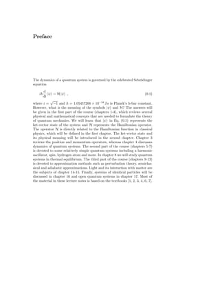 Preface




The dynamics of a quantum system is governed by the celebrated Schrödinger
equation
        d
    i     |ψ = H |ψ ,                                                      (0.1)
       dt
             √
where i = −1 and = 1.05457266 × 10−34 J s is Planck’s h-bar constant.
However, what is the meaning of the symbols |ψ and H? The answers will
be given in the ﬁrst part of the course (chapters 1-4), which reviews several
physical and mathematical concepts that are needed to formulate the theory
of quantum mechanics. We will learn that |ψ in Eq. (0.1) represents the
ket-vector state of the system and H represents the Hamiltonian operator.
The operator H is directly related to the Hamiltonian function in classical
physics, which will be deﬁned in the ﬁrst chapter. The ket-vector state and
its physical meaning will be introduced in the second chapter. Chapter 3
reviews the position and momentum operators, whereas chapter 4 discusses
dynamics of quantum systems. The second part of the course (chapters 5-7)
is devoted to some relatively simple quantum systems including a harmonic
oscillator, spin, hydrogen atom and more. In chapter 8 we will study quantum
systems in thermal equilibrium. The third part of the course (chapters 9-13)
is devoted to approximation methods such as perturbation theory, semiclas-
sical and adiabatic approximations. Light and its interaction with matter are
the subjects of chapter 14-15. Finally, systems of identical particles will be
discussed in chapter 16 and open quantum systems in chapter 17. Most of
the material in these lecture notes is based on the textbooks [1, 2, 3, 4, 6, 7].
 