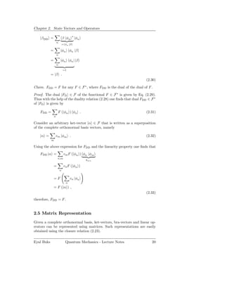Chapter 2. State Vectors and Operators

                                      ∗
    |β DD =                 β |φn         |φn
                    n
                            = φn |β

            =           |φn φn |β
                    n

            =           |φn φn | |β
                    n

                            =1
            = |β .
                                                                        (2.30)

Claim. FDD = F for any F ∈ F ∗ , where FDD is the dual of the dual of F .

Proof. The dual |FD ∈ F of the functional F ∈ F ∗ is given by Eq. (2.29).
Thus with the help of the duality relation (2.28) one ﬁnds that dual FDD ∈ F ∗
of |FD is given by

    FDD =            F (|φn ) φn | .                                    (2.31)
                n

Consider an arbitrary ket-vector |α ∈ F that is written as a superposition
of the complete orthonormal basis vectors, namely

    |α =            cm |φm .                                            (2.32)
            m

Using the above expression for FDD and the linearity property one ﬁnds that
    FDD |α =                 cm F (|φn ) φn |φm
                    n,m
                                                δmn

                =            cn F (|φn )
                        n


                =F                 cn |φn
                               n
                = F (|α ) ,
                                                                        (2.33)
therefore, FDD = F .


2.5 Matrix Representation
Given a complete orthonormal basis, ket-vectors, bra-vectors and linear op-
erators can be represented using matrices. Such representations are easily
obtained using the closure relation (2.23).

Eyal Buks                     Quantum Mechanics - Lecture Notes            20
 