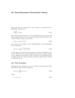 10. Time-Dependent Perturbation Theory




Recall that the time evolution of a state vector |α is governed by the
Schrödinger equation (4.1)

        d |α
    i        = H |α ,                                                        (10.1)
         dt
where the Hermitian operator H = H† is the Hamiltonian of the system. The
time evolution operator u (t, t0 ) [see Eq. (4.4)] relates the state vector |α (t0 )
at time t0 with its value |α (t) at time t

    |α (t) = u (t, t0 ) |α (t0 ) .                                           (10.2)

As we have seen in chapter 4, when the Hamiltonian is time independent
u (t, t0 ) is given by

                             i (t − t0 )
    u (t, t0 ) = exp −                     H   .                             (10.3)

In this chapter we consider the more general case where H is allowed to vary
in time. We ﬁrst derive a formal expression for the time evolution operator
u (t, t0 ) applicable for general H. Then we present the perturbation theory
expansion of the time evolution operator, and discuss approximation schemes
to evaluated u (t, t0 ).


10.1 Time Evolution

Dividing the time interval (t0 , t) into N sections of equal duration allows
expressing the time evolution operator as
                   N
    u (t, t0 ) =         u (tn , tn−1 ) ,                                    (10.4)
                   n=1

where

    tn = t0 + nǫ ,                                                           (10.5)
 