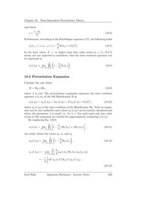 Chapter 10. Time-Dependent Perturbation Theory

and where
         t − t0
    ǫ=          .                                                               (10.6)
           N
Furthermore, according to the Schrödinger equation (4.7), the following holds
                                      iǫ
    u (tn−1 + ǫ, tn−1 ) = 1 −              H (tn ) + O ǫ2 .                     (10.7)

In the limit where N → ∞ higher than ﬁrst order terms in ǫ, i.e. O ǫ2
terms, are not expected to contribute, thus the time evolution operator can
be expressed as
                             N            iǫ
    u (t, t0 ) = lim              1−           H (tn )     .                    (10.8)
                N→∞ n=1




10.2 Perturbation Expansion
Consider the case where
    H = H0 +λH1 ,                                                               (10.9)
where λ is real. The perturbation expansion expresses the time evolution
operator u (t, t0 ) of the full Hamiltonian H as
    u (t, t0 ) = u0 (t, t0 ) + λu1 (t, t0 ) + λ2 u2 (t, t0 ) + O λ3 ,          (10.10)
where u0 (t, t0 ) is the time evolution of the Hamiltonian H0 . Such an expan-
sion can be very useful for cases where u0 (t, t0 ) can be exactly calculated and
where the parameter λ is small, i.e. |λ| ≪ 1. For such cases only low order
terms in this expansion are needed for approximately evaluating u (t, t0 ).
    By employing Eq. (10.8)
                             N            iǫ
    u (t, t0 ) = lim              1−           (H0 (tn ) + λH1 (tn ))     ,    (10.11)
                N→∞ n=1

one easily obtain the terms u0 , u1 and u2
                             N             iǫ
    u0 (t, t0 ) = lim                1−         H0 (tn )       ,               (10.12)
                 N→∞ n=1


                                 N   iǫ
    u1 (t, t0 ) = − lim                   u0 (t, tn ) H1 (tn ) u0 (tn , t0 )
                    N→∞ n=1

                    i   t
              =−             dt′ u0 (t, t′ ) H1 (t′ ) u0 (t′ , t0 ) ,
                        t0

                                                                               (10.13)


Eyal Buks               Quantum Mechanics - Lecture Notes                         292
 