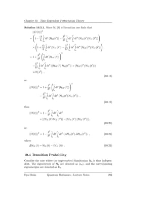 Chapter 10. Time-Dependent Perturbation Theory

Solution 10.3.1. Since H1 (t) is Hermitian one ﬁnds that
           | O (t) |2
                        iλ    t                                                   λ2   t          t′
       =       1−                 dt′ H1I (t′ ) −                                  2
                                                                                            dt′        dt′′ H1I (t′ ) H1I (t′′ )
                             t0                                                        t0         t0

                             iλ       t                                            λ2 t                t′
           × 1+                            dt′ H1I (t′ ) −                             2
                                                                                                 dt′        dt′′ H1I (t′′ ) H1I (t′ )
                                   t0                                                       t0         t0
                                                                              2
                λ2            t
                                              ′                     ′
       = 1+         2
                                      dt H1I (t )
                             t0

               λ2   t             t′
           −    2
                         dt′              dt′′ ( H1I (t′ ) H1I (t′′ ) + H1I (t′′ ) H1I (t′ ) )
                    t0            t0

           +O λ3 ,
                                                                                                                                        (10.18)
or
                                                                                                  2
                    2                         λ2                t
                                                                        ′              ′
     | O (t) | = 1 +                              2
                                                                    dt H1I (t )
                                                            t0

                             λ2           t                 t
                        −         2
                                                  dt′           dt′′ H1I (t′ ) H1I (t′′ ) ,
                                       t0               t0

                                                                                                                                        (10.19)
thus
                                              λ2        t               t
     | O (t) |2 = 1 −                             2
                                                            dt′             dt′′
                                                      t0             t0

                        × [ H1I (t ) H1I (t′′ ) − H1I (t′ ) H1I (t′′ ) ] ,
                                                      ′

                                                                                                                                        (10.20)
or
                                              λ2        t               t
     | O (t) |2 = 1 −                             2
                                                            dt′             dt′′ ∆H1I (t′ ) ∆H1I (t′′ ) ,                               (10.21)
                                                      t0             t0

where
     ∆H1I (t) = H1I (t) − H1I (t) .                                                                                                     (10.22)


10.4 Transition Probability
Consider the case where the unperturbed Hamiltonian H0 is time indepen-
dent. The eigenvectors of H0 are denoted as |an , and the corresponding
eigenenergies are denoted as En

Eyal Buks                                 Quantum Mechanics - Lecture Notes                                                                294
 
