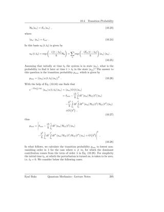 10.4. Transition Probability

    H0 |an = En |an ,                                                                                     (10.23)

where

       an′ |an = δ nn′ .                                                                                  (10.24)

In this basis u0 (t, t0 ) is given by

                                   i (t − t0 )                                    iEn (t − t0 )
    u0 (t, t0 ) = exp −                          H0       =         exp −                             |an an | .
                                                              n
                                                                                                          (10.25)

Assuming that initially at time t0 the system is in state |an , what is the
probability to ﬁnd it later at time t > t0 in the state |am ? The answer to
this question is the transition probability pnm , which is given by

    pnm = | am | u (t, t0 ) |an |2 .                                                                      (10.26)

With the help of Eq. (10.16) one ﬁnds that
         iEm (t−t0 )
    e−                  am | u (t, t0 ) |an = am | O (t) |an
                                                     iλ t ′
                                            = δ nm −       dt am | H1I (t′ ) |an
                                                                         t0

                                                          λ2 t           t′
                                                      −            dt′        dt′′ am | H1I (t′ ) H1I (t′′ ) |an
                                                              t0         t0

                                                      +O λ3 ,
                                                                                                          (10.27)
thus
                             iλ   t
    pnm = δ nm −                       dt′ am | H1I (t′ ) |an
                                  t0
                                                                                                  2
                   λ2   t         t′
                              ′          ′′               ′              ′′                  3
               −             dt        dt     am | H1I (t ) H1I (t ) |an + O λ                        .
                        t0        t0

                                                                                                          (10.28)
In what follows, we calculate the transition probability pnm to lowest non-
vanishing order in λ for the case where n = m, for which the dominant
contribution comes from the term of order λ in Eq. (10.28). For simplicity
the initial time t0 , at which the perturbation is turned on, is taken to be zero,
i.e. t0 = 0. We consider below the following cases:




Eyal Buks                     Quantum Mechanics - Lecture Notes                                               295
 