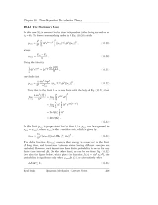 Chapter 10. Time-Dependent Perturbation Theory

10.4.1 The Stationary Case

In this case H1 is assumed to be time independent (after being turned on at
t0 = 0). To lowest nonvanishing order in λ Eq. (10.28) yields
                                                2
                 λ2     t                   ′                                    2
    pnm =         2
                            dt′ eiωmn t             | am | H1 (t′ ) |an | ,          (10.29)
                       0

where
                 Em − En
    ω mn =                        .                                                  (10.30)

Using the identity
    t                                            t
                  t′              t   sin
        dt′ ei         = 2ei     2              2
                                                          ,                          (10.31)
    0

one ﬁnds that
                 4 sin2 ωmn t                       2
    pnm =         2
                         2
                              | am | λH1 (t′ ) |an | .                               (10.32)
                      ω2
                       mn

   Note that in the limit t → ∞ one ﬁnds with the help of Eq. (10.31) that
                                                                         2
           4 sin2            t                      t
                                                              t′
    lim                2
                            2
                                 = lim                  ei         dt′
    t→∞                               t→∞ 0
                                          t                   t
                                                                  dt′′ ei (t −t )
                                                                            ′  ′′
                                 = lim                  dt′
                                      t→∞ 0                   0
                                                          t
                                 = 2πδ ( ) dt′
                                                         0
                                 = 2πtδ ( ) .
                                                                                     (10.33)
In this limit pnm is proportional to the time t, i.e. pnm can be expressed as
pnm = wnm t, where wnm is the transition rate, which is given by
                 2π                                                          2
    wnm =          2
                       δ (ω mn ) | am | λH1 (t′ ) |an | .                            (10.34)

The delta function δ (ωmn ) ensures that energy is conserved in the limit
of long time, and transitions between states having diﬀerent energies are
excluded. However, such transitions have ﬁnite probability to occur for any
ﬁnite time interval ∆t. On the other hand, as can be see from Eq. (10.32)
(see also the ﬁgure below, which plots the function f (x) = sin2 x/x2 ), the
probability is signiﬁcant only when ω mn ∆t 1, or alternatively when

    ∆E∆t               ,                                                             (10.35)

Eyal Buks                        Quantum Mechanics - Lecture Notes                      296
 