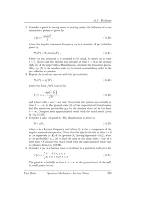 10.5. Problems

 2. Consider a particle having mass m moving under the inﬂuence of a one
    dimensional potential given by

                  mω2 x2
                     0
        V (x) =          ,                                           (10.46)
                    2
   where the angular resonance frequency ω 0 is a constant. A perturbation
   given by

        H1 (t′ ) = 2αx cos (ωt′ ) ,                                  (10.47)

    where the real constant α is assumed to be small, is turned on at time
    t = 0. Given that the system was initially at time t = 0 in the ground
    state |0 of the unperturbed Hamiltonian, calculate the transition proba-
    bility pn0 (t) to the number state |n to lowest nonvanishing order in the
    perturbation expansion.
 3. Repeat the previous exercise with the perturbation

        H1 (t′ ) = xf (t′ ) ,                                        (10.48)

   where the force f (t′ ) is given by
                                ′2
                   exp − t 2
                          τ
            ′
        f (t ) = α    √              ,                               (10.49)
                        πτ
    and where both α and τ are real. Given that the system was initially at
    time t → −∞ in the ground state |0 of the unperturbed Hamiltonian,
    ﬁnd the transition probability pn0 to the number state |n in the limit
    t → ∞. Compare your approximated result with the exact result given
    by Eq. (5.315).
 4. Consider a spin 1/2 particle. The Hamiltonian is given by

        H = ωSx ,                                                    (10.50)

    where ω is a Larmor frequency and where Sx is the x component of the
    angular momentum operator. Given that the spin is initially at time t = 0
    in the eigenstate |+; ˆ of the operator Sz (having eigenvalue + /2), what
                          z
    is the probability p++ (t) to ﬁnd the spin at the same state |+; ˆ at a
                                                                      z
    later time t. Compare the exact result with the approximated value that
    is obtained from Eq. (10.21).
 5. Consider a particle having mass m conﬁned in a potential well given by

                    0    if 0 ≤ x ≤ a
        V (x) =                         .                            (10.51)
                    ∞ if x < 0 or x > a

   The particle is initially at time t → −∞ in the ground state of the well.
   A small perturbation

Eyal Buks            Quantum Mechanics - Lecture Notes                   299
 