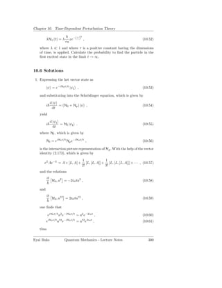 Chapter 10. Time-Dependent Perturbation Theory

                                          2
                                 xe−( τ ) ,
                                      t
         λH1 (t) = λ                                                                     (10.52)
                            τa
   where λ ≪ 1 and where τ is a positive constant having the dimensions
   of time, is applied. Calculate the probability to ﬁnd the particle in the
   ﬁrst excited state in the limit t → ∞.


10.6 Solutions

 1. Expressing the ket vector state as

         |ψ = e−iH0 t/ |ψI ,                                                             (10.53)

   and substituting into the Schrödinger equation, which is given by
               d |ψ
         i          = (H0 + Hp ) |ψ ,                                                    (10.54)
                dt
   yield
               d |ψI
         i           = HI |ψI .                                                          (10.55)
                 dt
   where HI , which is given by

         HI = eiH0 t/ Hp e−iH0 t/ ,                                                      (10.56)

   is the interaction picture representation of Hp . With the help of the vector
   identity (2.173), which is given by
                                              1               1
       eL Ae−L = A + [L, A] +                    [L, [L, A]] + [L, [L, [L, A]]] + · · · , (10.57)
                                              2!              3!
   and the relations
          it
                H0 , a2 = −2iωta2 ,                                                      (10.58)

   and
          it
                H0 , a†2 = 2iωta†2 ,                                                     (10.59)

   one ﬁnds that

             eiH0 t/ a2 e−iH0 t/ = a2 e−2iωt ,                                           (10.60)
             iH0 t/   †2 −iH0 t/              †2 2iωt
         e            a e            =a e               ,                                (10.61)

   thus

Eyal Buks                   Quantum Mechanics - Lecture Notes                                300
 