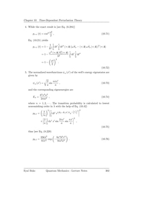 Chapter 10. Time-Dependent Perturbation Theory

 4. While the exact result is [see Eq. (6.284)]
                                  ωt
        p++ (t) = cos2               ,                                                             (10.71)
                                  2
    Eq. (10.21) yields
                                  1    t            t
        p++ (t) = 1 −              2
                                           dt′              dt′′ +; ˆ| (ωSx − +; ˆ| ωSx |+; ˆ )2 |+; ˆ
                                                                    z            z          z        z
                                       0            0
                                  ω 2 +; ˆ| Sx |+; ˆ
                                         z 2       z                    t           t
                 = 1−                                   2
                                                                            dt′            dt′′
                                                                        0           0
                                               2
                                   ωt
                 = 1−                               .
                                   2
                                                                                                   (10.72)
                                                                    ′
 5. The normalized wavefunctions ψn (x ) of the well’s energy eigenstates are
    given by

                          2     nπx′
        ψn (x′ ) =          sin      ,                                                             (10.73)
                          a      a
    and the corresponding eigenenergies are
                 2 2 2
                  π n
        En =          ,                                                                            (10.74)
                 2ma2
    where n = 1, 2, · · · . The transition probability is calculated to lowest
                             ˆ
    nonvanishing order in λ with the help of Eq. (10.42)
                              2    t                                                       2   2
                     λ                     ′       i(E2 −E1 )t′ /           −     t′
        p2,1 =                         dt e                             e         τ
                     τa            0
                                                                                2
                     2    a                             2πx′     πx′
                 ×            dx′ x′ sin                     sin                       ,
                     a    0                              a        a
                                                                                                   (10.75)
    thus [see Eq. (8.229)

                 256λ2       9π4 2 τ 2
        p2,1 =         exp −                                        .                              (10.76)
                 81π3         8m2 a4




Eyal Buks                 Quantum Mechanics - Lecture Notes                                              302
 