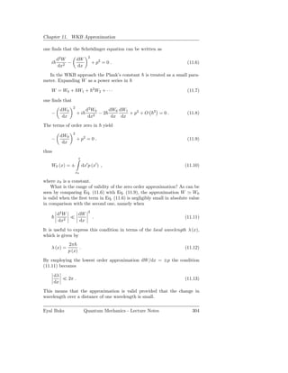 Chapter 11. WKB Approximation

one ﬁnds that the Schrödinger equation can be written as
                               2
         d2 W         dW
    i         −                    + p2 = 0 .                              (11.6)
         dx2          dx
   In the WKB approach the Plank’s constant            is treated as a small para-
meter. Expanding W as a power series in
                                   2
    W = W0 + W1 +                      W2 + · · ·                          (11.7)

one ﬁnds that
                  2
          dW0                d2 W0    dW0 dW1
    −                 +i           −2         + p2 + O     2
                                                                =0.        (11.8)
           dx                 dx2      dx dx
The terms of order zero in                 yield
                  2
          dW0
    −                 + p2 = 0 .                                           (11.9)
           dx
thus
                       x

    W0 (x) = ±             dx′ p (x′ ) ,                                  (11.10)
                      x0

where x0 is a constant.
    What is the range of validity of the zero order approximation? As can be
seen by comparing Eq. (11.6) with Eq. (11.9), the approximation W ≃ W0
is valid when the ﬁrst term in Eq. (11.6) is negligibly small in absolute value
in comparison with the second one, namely when
                               2
         d2 W   dW
              ≪                    .                                      (11.11)
         dx2    dx

It is useful to express this condition in terms of the local wavelength λ (x),
which is given by
              2π
    λ (x) =         .                                                     (11.12)
              p (x)
By employing the lowest order approximation dW/dx = ±p the condition
(11.11) becomes

        dλ
           ≪ 2π .                                                         (11.13)
        dx
This means that the approximation is valid provided that the change in
wavelength over a distance of one wavelength is small.

Eyal Buks                   Quantum Mechanics - Lecture Notes                 304
 