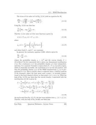 11.1. WKB Wavefunction

   The terms of 1st order in          of Eq. (11.8) yield an equation for W1
               d2 W0
    dW1   i     dx2        i d         dW0
        =      dW0
                       =        log             .                          (11.14)
     dx   2     dx
                           2 dx         dx

Using Eq. (11.9) one thus has
     d               1
          iW1 − log √        =0.                                           (11.15)
    dx                p
Therefor, to 1st order in      the wave function is given by

    ψ (x) = C+ ϕ+ (x) + C− ϕ− (x) ,                                        (11.16)

where
                               x
                                               
              1       i                ′   ′
    ϕ± (x) = √ exp ±               dx p (x ) ,                           (11.17)
               p
                               x0

and where both C+ and C− are constants.
   In general, the continuity equation (4.69), which is given by
    dρ dJ
       +    =0,                                                            (11.18)
    dt   dx
relates the probability density ρ = |ψ|2 and the current density J =
( /m) Im (ψ∗ dψ/dx) associated with a given one dimensional wavefunction
ψ (x). For a stationary ψ (x) the probability density ρ is time independent,
and thus J is a constant. Consider a region where E > V (x). In such a region,
which is classically accessible, the momentum p (x) is real and positive, and
thus the probability density ρ (x) of the WKB wavefunctions ϕ± (x) is pro-
portional to 1/p. This is exactly what is expected from a classical analysis
of the dynamics, where the time spent near a point x is inversely propor-
tional to the local classical velocity at that point v (x) = p (x) /m. With the
help of Eq. (4.174) one ﬁnds that the current density J associated with the
wavefunction (11.16) is given by
                                      dϕ+        dϕ
    J=      Im    C+ ϕ∗ + C− ϕ∗
                   ∗
                      +
                           ∗
                              −             + C− −
                                           C+
          m                            dx         dx
                          dϕ+                    dϕ−
        =    |C+ |2 Im ϕ∗
                        +       + |C− |2 Im ϕ∗ −
          m                dx                     dx
                         dϕ−              dϕ+
          + Im C+ C− ϕ∗
                   ∗
                       +      + C+ C− ϕ∗
                                    ∗
                                        −         .
                          dx               dx
                                                                           (11.19)
As can be seen from Eq. (11.17), the last term vanishes since ϕ− (x) = ϕ∗ (x).
                                                                        +
Therefor, with the help of Eq. (6.340) one ﬁnds that

Eyal Buks              Quantum Mechanics - Lecture Notes                       305
 