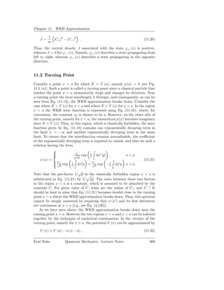 Chapter 11. WKB Approximation

         1
    J=     |C+ |2 − |C− |2     .                                         (11.20)
         m
Thus, the current density J associated with the state ϕ+ (x) is positive,
whereas J < 0 for ϕ− (x). Namely, ϕ+ (x) describes a state propagating from
left to right, whereas ϕ− (x) describes a state propagating in the opposite
direction.


11.2 Turning Point
Consider a point x = a for which E = V (a), namely p (a) = 0 [see Fig.
11.1 (a)]. Such a point is called a turning point since a classical particle that
reaches the point x = a momentarily stops and changes its direction. Near
a turning point the local wavelength λ diverges, and consequently, as can be
seen from Eq. (11.13), the WKB approximation breaks down. Consider the
case where E > V (x) for x > a and where E < V (x) for x < a. In the region
x > a the WKB wave function is expressed using Eq. (11.16), where, for
convenient, the constant x0 is chosen to be a. However, on the other side of
the turning point, namely for x < a, the momentum p (x) becomes imaginary
since E < V (x). Thus, in this region, which is classically forbidden, the wave
function given by Eq. (11.16) contains one exponentially decaying term in
the limit x → −∞ and another exponentially diverging term in the same
limit. To ensure that the wavefunction remains normalizable, the coeﬃcient
of the exponentially diverging term is required to vanish, and thus we seek a
solution having the form
                                       x
             
                          √ exp 1 dx′ |p|
                            C
                                                             x<a
                            |p|
    ψ (x) =                             a                            .    (11.21)
                            x                       x
              C+
              √ exp i dx′ p + C− exp − i dx′ p x > a
                                       √
              p                         p
                           a                        a
                            √
Note that the pre-factor 1/ p in the classically forbidden region x < a is
substituted in Eq. (11.21) by 1/ |p|. The ratio between these two factors
in the region x < a is a constant, which is assumed to be absorbed by the
constant C. For given value of C, what are the values of C+ and C− ? It
should be kept in mine that Eq. (11.21) becomes invalid close to the turning
point x = a where the WKB approximation breaks down. Thus, this question
cannot be simply answered by requiring that ψ (x′ ) and its ﬁrst derivative
are continuous at x = a [e.g., see Eq. (4.120)].
    As we have seen above, the WKB approximation breaks down near the
turning point x = a. However the two regions x < a and x > a can be tailored
together by the technique of analytical continuation. In the vicinity of the
turning point, namely for x ≃ a, the potential V (x) can be approximated by

    V (x) ≃ V (a) − α (x − a) ,                                          (11.22)

Eyal Buks           Quantum Mechanics - Lecture Notes                        306
 