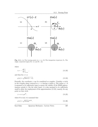 11.2. Turning Point


                         V (x ) − E                     Im( x )
        (a)                                   (b)
                                                                  Γθ
                                        x                    θ
                             a                              a      Re( x )


                         Im( x )                        Im( x )
        (c)                                   (d)
                                   Θ+                             Θ−

                             a      Re( x )                 a      Re( x )



Fig. 11.1. (a) The turning point at x = a. (b) The integration trajectory Γθ . The
singly connected region Θ+ (c) and Θ− (d).


where
              dV
    α=−                  ,                                                (11.23)
              dx   x=a

and thus for x ≃ a

    p (x) ≃    2mα (x − a) .                                              (11.24)

Formally, the coordinate x can be considered as complex. Consider a circle
in the complex plane centered at x = a having a radius ρ. The radius ρ > 0
is assumed to be suﬃciently large to ensure the validity of the WKB approx-
imation outside it. On the other hand, it is also assumed to be suﬃciently
small to allow the employment of the approximation (11.24), namely, for any
point on that circle

    x = a + ρeiθ ,                                                        (11.25)

where θ is real, it is assumed that

    p (x) ≃    2mαρeiθ/2 .                                                (11.26)

Eyal Buks                Quantum Mechanics - Lecture Notes                    307
 