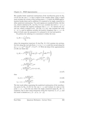 Chapter 11. WKB Approximation

We consider below analytical continuation of the wavefunction given by Eq.
(11.21) for the case x > a into a region in the complex plane. Such a region
must excludes the vicinity of the turning point x = a where the WKB approx-
imation breaks down and in addition it is required to be singly connected to
allow analytical continuation. Two such regions are considered below, the ﬁrst
one, which is labeled as Θ+ (see Fig. 11.1 (c)), excludes the circle |x − a| ≤ ρ
and also excludes the negative imaginary line x = a − ib, whereas the sec-
ond one, which is labeled as Θ− (see Fig. 11.1 (d)), also excludes the circle
|x − a| ≤ ρ and in addition excludes the positive imaginary line x = a + ib,
where in both cases the parameter b is assumed to be real and positive.
    To perform the tailoring it is convenient to deﬁne the term
                 i
    I± (θ) = ±            dx′ p ,
                     Γθ

where the integration trajectory Γθ [see Fig. 11.1 (b)] contains two sections,
the ﬁrst along the real axis from x = a to x = a + ρ and the second along the
                 ′
arc x = a + ρeiθ from θ′ = 0 to θ ′ = θ. With the help of the approximation
(11.26) one ﬁnds that
                         ρ                              
                 √                           θ
                i 2mα                                ′
    I± (θ) = ±                dρ′ ρ′ + iρ3/2 dθ′ ei3θ /2 
                                    0          0
                                                     
                √                            3
                                        2i e 2 iθ − 1
               i 2mα  2 3/2
            =±            ρ − iρ3/2                   
                        3                      3
                 √
               2i 2mαρ3/2 3 iθ
            =±             e2
               √    3
              2 2mαρ3/2 i(π(1∓ 1 )+ 3 θ)
            =           e      2    2    ,
                  3
                                                                        (11.27)
thus
                    √
                   2 2mαρ3/2
      I± (π) = ±               ,                                       (11.28)
                    √ 3 3/2
                   2 2mαρ
    I± (−π) = ∓                .                                       (11.29)
                       3
The last result allows expressing the analytical continuation of the wavefunc-
tion given by Eq. (11.21) for the case x > a and evaluate its value at the
point x = a − ρ. For the case where the singly connected region Θ+ (Θ− ) is
employed, this is done using integration along the trajectory Γπ (Γ−π ), and
the result is labeled as ψ+ (a − ρ) [ψ− (a − ρ)]



Eyal Buks                 Quantum Mechanics - Lecture Notes                 308
 