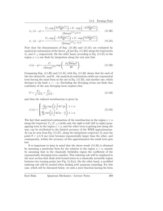 11.2. Turning Point
                                 √                       √
                                2 2mαρ3/2                 2mαρ3/2
                   C+ exp          3         + C− exp − 2  3
    ψ+ (a − ρ) =                              1/4 iπ/4
                                                                     ,    (11.30)
                                     (2mαρ)      e
                                  √                       √
                                   2mαρ3/2               2 2mαρ3/2
                   C+ exp − 2       3         + C− exp      3
    ψ− (a − ρ) =                                                     .    (11.31)
                                    (2mαρ)1/4 e−iπ/4
Note that the denominators of Eqs. (11.30) and (11.31) are evaluated by
                                     √
analytical continuation of the factor p [see Eq. (11.26)] along the trajectories
Γπ and Γ−π respectively. On the other hand, according to Eq. (11.21) in the
region x < a one ﬁnds by integration along the real axis that
                                      √       3
                     C               2 2mαρ 2
    ψ (a − ρ) =              exp −                .                      (11.32)
                 (2mαρ)1/4              3

Comparing Eqs. (11.30) and (11.31) with Eq. (11.32) shows that for each of
the two choices Θ+ and Θ− the analytical continuation yields one exponential
term having the same form as the one in Eq. (11.32), and another one, which
diverges in the limit x → −∞. Excluding the diverging terms one ﬁnds that
continuity of the non diverging term requires that
          C+      C−
    C=          = iπ/4 ,                                                  (11.33)
         e−iπ/4  e
and thus the tailored wavefunction is given by
                          x
             √ exp 1 dx′ |p| x < a
             C
             |p|
   ψ (x) =                 a                 .                            (11.34)
                         x
            √
             2C cos 1 dx′ p − π x > a
             p                   4
                            a

The fact that analytical continuation of the wavefunction in the region x < a
along the trajectory Γπ (Γ−π ) yields only the right to left (left to right) prop-
agating term in the region x > a, and the other term is getting lost along the
way, can be attributed to the limited accuracy of the WKB approximation.
As can be seen from Eq. (11.27), along the integration trajectory Γθ near the
point θ = ±π/3 one term becomes exponentially larger than the other, and
consequently, within the accuracy of this approximation the small term gets
lost.
    It is important to keep in mind that the above result (11.34) is obtained
by assuming a particular form for the solution in the region x < a, namely
by assuming that in the classically forbidden region the coeﬃcient of the
exponentially diverging term vanishes. This tailoring role will be employed in
the next section that deals with bound states in a classically accessible region
between two turning points [see Fig. 11.2(a)]. On the other hand, a modiﬁed
tailoring role will be needed when dealing with quantum tunneling. For this
case, which will be discussed below, we seek a wave function having the form

Eyal Buks            Quantum Mechanics - Lecture Notes                        309
 