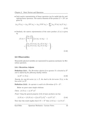 Chapter 2. State Vectors and Operators

• Such matrix representation of linear operators can be useful also for mul-
  tiplying linear operators. The matrix elements of the product Z = XY are
  given by

 φm | Z |φn = φm | XY |φn = φm | X1Y |φn =                φm | X |φl φl | Y |φn .
                                                      l
                                                                           (2.41)

• Similarly, the matrix representation of the outer product |β α| is given
  by
                       
                  φ1 |β
                       
     |β α| =  φ2 |β  α |φ1 α |φ2 · · ·
              ˙
                    .
                    .
                    .
                                                 
                  φ1 |β α |φ1 φ1 |β α |φ2 · · ·
                                                 
              =  φ2 |β α |φ1 φ2 |β α |φ2 · · · .
                        .
                        .              .
                                       .
                        .              .
                                                                    (2.42)


2.6 Observables
Measurable physical variables are represented in quantum mechanics by Her-
mitian operators.

2.6.1 Hermitian Adjoint

Deﬁnition 2.6.1. The Hermitian adjoint of an operator X is denoted as X †
and is deﬁned by the following duality relation

    α| X † ⇔ X |α .                                                        (2.43)

Namely, for any ket-vector |α ∈ F, the dual to the ket-vector X |α is the
bra-vector α| X † .
Deﬁnition 2.6.2. An operator is said to be Hermitian if X = X † .
   Below we prove some simple relations:
                             ∗
Claim. β| X |α = α| X † |β
Proof. Using the general property (2.3) of inner products one has
                                             ∗                 ∗
    β| X |α = β| (X |α ) =       α| X † |β       = α| X † |β       .       (2.44)

Note that this result implies that if X = X † then β| X |α = α| X |β ∗ .

Eyal Buks          Quantum Mechanics - Lecture Notes                          22
 